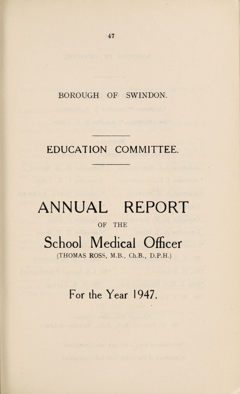 BOROUGH OF SWINDON. EDUCATION COMMITTEE. ANNUAL REPORT OF THE School Medical Officer (THOMAS ROSS, M.B., Ch.B., D.P.H.) For the Year 1947.