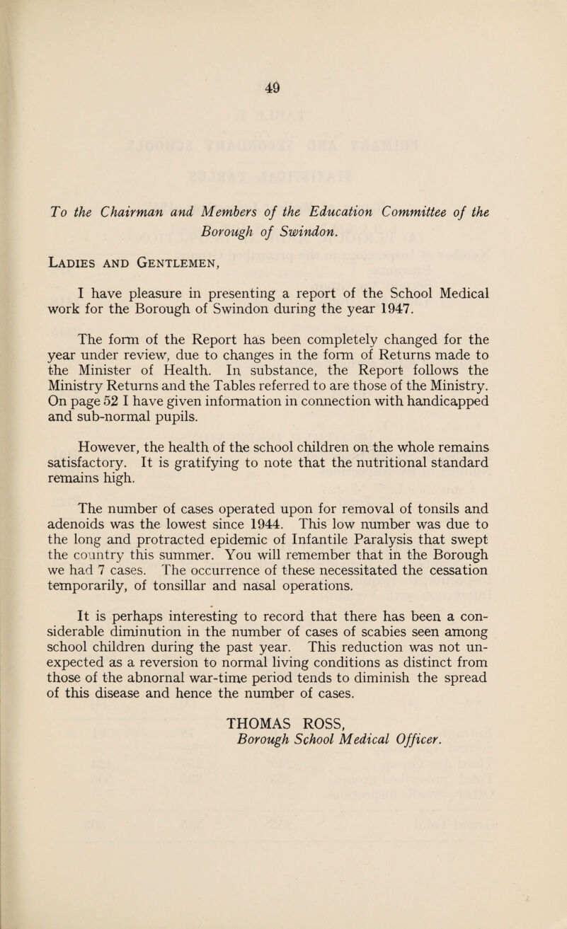 To the Chairman and Members of the Education Committee of the Borough of Swindon. Ladies and Gentlemen, I have pleasure in presenting a report of the School Medical work for the Borough of Swindon during the year 1947. The form of the Report has been completely changed for the year under review, due to changes in the form of Returns made to the Minister of Health. In substance, the Report follows the Ministry Returns and the Tables referred to are those of the Ministry. On page 52 I have given information in connection with handicapped and sub-normal pupils. However, the health of the school children on the whole remains satisfactory. It is gratifying to note that the nutritional standard remains high. The number of cases operated upon for removal of tonsils and adenoids was the lowest since 1944. This low number was due to the long and protracted epidemic of Infantile Paralysis that swept the country this summer. You will remember that in the Borough we had 7 cases. The occurrence of these necessitated the cessation temporarily, of tonsillar and nasal operations. It is perhaps interesting to record that there has been a con¬ siderable diminution in the number of cases of scabies seen among school children during the past year. This reduction was not un¬ expected as a reversion to normal living conditions as distinct from those of the abnornal war-time period tends to diminish the spread of this disease and hence the number of cases. THOMAS ROSS, Borough School Medical Officer.