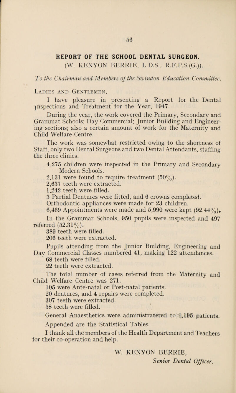 REPORT OF THE SCHOOL DENTAL SURGEON. (W. KENYON BERRIE, L.D.S., R.F.P.S.(G.)). To the Chairman and Members of the Swindon Education Committee. Ladies and Gentlemen, I have pleasure in presenting a Report for the Dental jnspections and Treatment for the Year, 1947. During the year, the work covered the Primary, Secondary and Grammat Schools; Day Commercial; Junior Building and Engineer¬ ing sections; also a certain amount of work for the Maternity and Child Welfare Centre. The work was somewhat restricted owing to the shortness of Staff, only two Dental Surgeons and two Dental Attendants, staffing the three clinics. 4,275 children were inspected in the Primary and Secondary Modern Schools. 2,131 were found to require treatment (50%). 2,637 teeth were extracted. 1,242 teeth were filled. 3 Partial Dentures were fitted, and 6 crowns completed. Orthodontic appliances were made for 23 children. 6,469 Appointments were made and 5,990 were kept (92.44%). In the Grammar Schools, 950 pupils were inspected and 497 referred (52.31%). 389 teeth were filled. 206 teeth were extracted. Pupils attending from the Junior Building, Engineering and Day Commercial Classes numbered 41, making 122 attendances. 68 teeth were filled. 22 teeth were extracted. The total number of cases referred from the Maternity and Child Welfare Centre was 271. 105 were Ante-natal or Post-natal patients. 20 dentures, and 4 repairs were completed. 307 teeth were extracted. 58 teeth were filled. General Anaesthetics were administratered to 1,195 patients. Appended are the Statistical Tables. I thank all the members of the Health Department and Teachers for their co-operation and help. W. KENYON BERRIE, Senior Dental Officer.