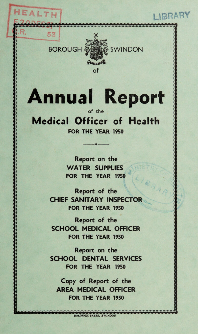 BOROUGH SWINDON Annual Resort of the Medical Officer of Health FOR THE YEAR 1950 Report on the WATER SUPPLIES FOR THE YEAR 1950 Report of the CHIEF SANITARY INSPECTOR FOR THE YEAR 1950 Report of the SCHOOL MEDICAL OFFICER FOR THE YEAR 1950 Report on the SCHOOL DENTAL SERVICES FOR THE YEAR 1950 Copy of Report of the AREA MEDICAL OFFICER FOR THE YEAR 1950 L BOROUGH PRESS, SWINDON