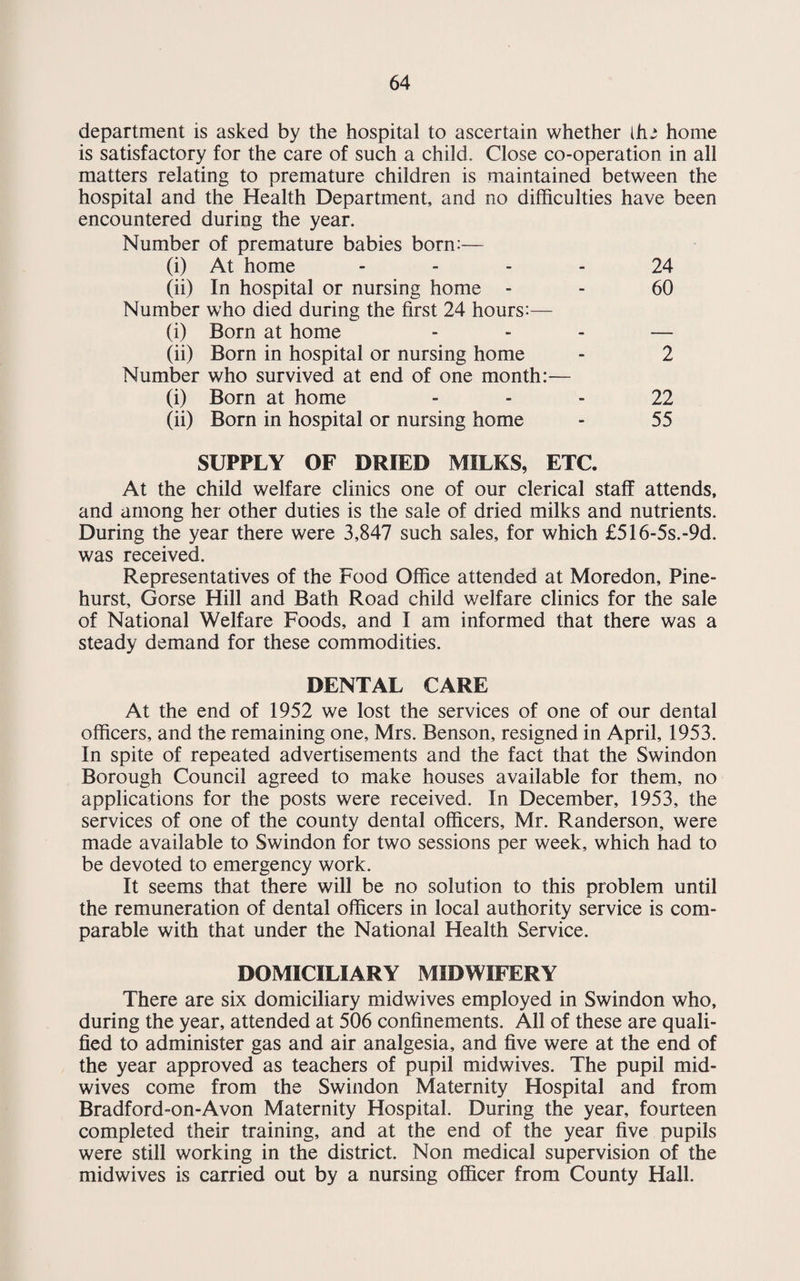 64 department is asked by the hospital to ascertain whether die home is satisfactory for the care of such a child. Close co-operation in all matters relating to premature children is maintained between the hospital and the Health Department, and no difficulties have been encountered during the year. Number of premature babies born:— (i) At home 24 (ii) In hospital or nursing home - - 60 Number who died during the first 24 hours:— (i) Born at home ... — (ii) Born in hospital or nursing home - 2 Number who survived at end of one month:— (i) Born at home 22 (ii) Born in hospital or nursing home - 55 SUPPLY OF DRIED MILKS, ETC. At the child welfare clinics one of our clerical staff attends, and among her other duties is the sale of dried milks and nutrients. During the year there were 3,847 such sales, for which £516-5s.-9d. was received. Representatives of the Food Office attended at Moredon, Pine- hurst, Gorse Hill and Bath Road child welfare clinics for the sale of National Welfare Foods, and I am informed that there was a steady demand for these commodities. DENTAL CARE At the end of 1952 we lost the services of one of our dental officers, and the remaining one, Mrs. Benson, resigned in April, 1953. In spite of repeated advertisements and the fact that the Swindon Borough Council agreed to make houses available for them, no applications for the posts were received. In December, 1953, the services of one of the county dental officers, Mr. Randerson, were made available to Swindon for two sessions per week, which had to be devoted to emergency work. It seems that there will be no solution to this problem until the remuneration of dental officers in local authority service is com¬ parable with that under the National Health Service. DOMICILIARY MIDWIFERY There are six domiciliary midwives employed in Swindon who, during the year, attended at 506 confinements. All of these are quali¬ fied to administer gas and air analgesia, and five were at the end of the year approved as teachers of pupil midwives. The pupil mid¬ wives come from the Swindon Maternity Hospital and from Bradford-on-Avon Maternity Hospital. During the year, fourteen completed their training, and at the end of the year five pupils were still working in the district. Non medical supervision of the midwives is carried out by a nursing officer from County Hall.