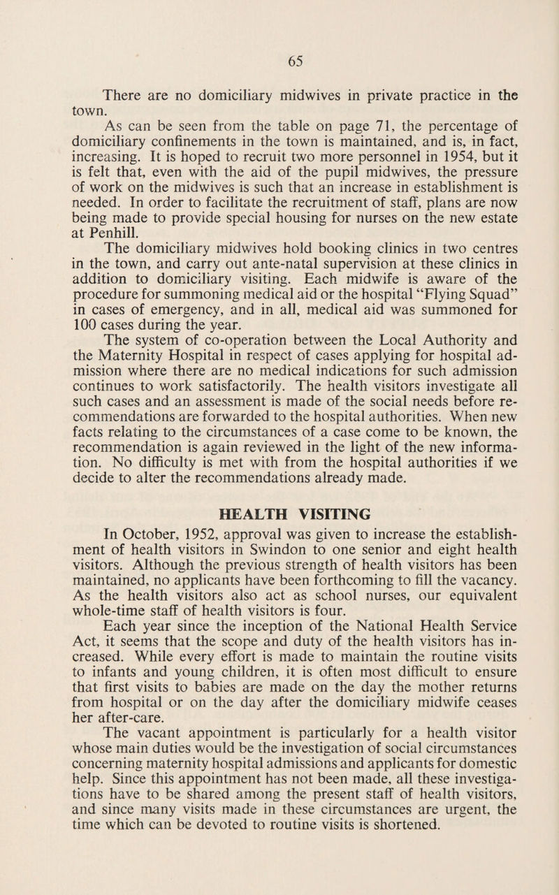 Both the clinics at Bath Road and Beech Avenue are well equipped, and afford facilities for full ante natal and post natal examinations. Blood testing is either done at the clinics or at the Pathological Laboratory at Gorse Hill. The scheme of care for unmarried mothers falls into line with the practice adopted throughout the county. Maternity Outfits are held in stock at the Health Department Civic Offices, and issued from there. During the year, 563 such outfits were issued as compared with 526 during 1952. From these figures, it is clear that most mothers whose children are born at home take advantage of this facility. INFANT WELFARE CLINICS The table below gives the list of clinics held and the attendances made:— Centre Day and Time 2 — 4 p.m. Number of consulta¬ tions with doctor Number of attend¬ ances 61 Eastcott Hill Wednesday & Friday 1.477 3,875 Beech Avenue, Pinehurst Tuesday & Wednesday 650 ,2,987 Gorse Hill Wednesday — 1,408 Moredon Monday — 1.536 Rath Road Friday 600 1.554 With the development of Penhill Estate, the numbers attend¬ ing the Pinehurst clinic became too great to be dealt with adequately, so an extra session was introduced there on Wednesday afternoons. No doctor attends this clinic. It is hoped that clinic premises at Penhill Farmhouse will be available early in 1954, which should relieve the congestion at Pinehurst. BAY NURSERIES When the scale of charges for day nurseries under the National Health Service Act, 1952, was agreed in November, 1952, it was anticipated that the numbers attending the day nurseries at Pine¬ hurst and Gorse Hill would fall. The fall in attendance, however, was even greater than anticipated, and in May, 1953, of the 65 places available in both nurseries, only 34 were occupied. In June only 24 children were on the register of the nurseries. As the premises at Pinehurst required extensive repairs, and as the clinic at Gorse Hill could accomodate all the children, the Committee decided to close the former nursery and reduce the staff accordingly. This move was completed in July. The number of children attending at Gorse Hill nursery has remained fairly constant, and it has been possible to accommodate all applicants for places.