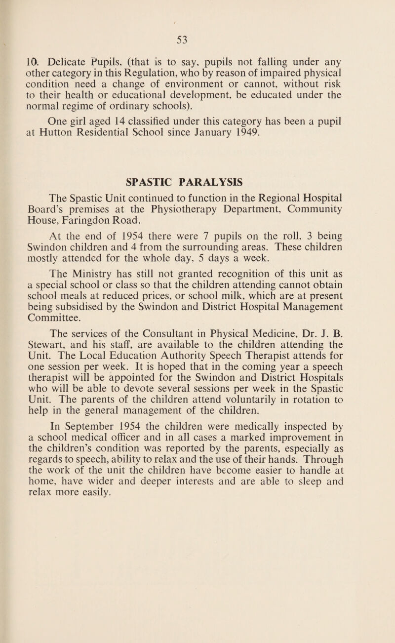 Tuberculosis. During 1954 there was a drop to 50 in the number of cases of pulmonary tuberculosis and a slight increase to 18 in the number of cases of non-pulmonary tuberculosis notified in Swindon. Age Period Pulmonary N ON-PULMONARY Total Male Female Male Female Under 5 1 2 1 2 6 5—10 2 1 1 2 6 10—15 3 — — 2 5 15—20 1 2 — 1 4 20—25 6 2 1 1 10 25—30 3 1 — — 4 30—40 5 2 1 4 12 40—50 6 3 — ■— 9 50—60 5 — — — 5 Over 60 5 — 1 1 7 TOTALS 37 13 5 13 68 The high percentage of deaths from tuberculosis occurring in non-notified cases supports the theory that far too many people, because of their ignorance of the true facts, are afraid to submit themselves for an x-ray because of the suspected result. The infective pool is made up of persons of all age groups and it is particularly urged that middle aged and elderly persons, so often resistant to new ideas, should attend the mass radiography unit and especially so if they have a cough, often erroneously attributed to smoking or bronchitis, but which is in reality tuberculosis, (and is being spread to their children and their grandchildren, often with fatal results for the latter).