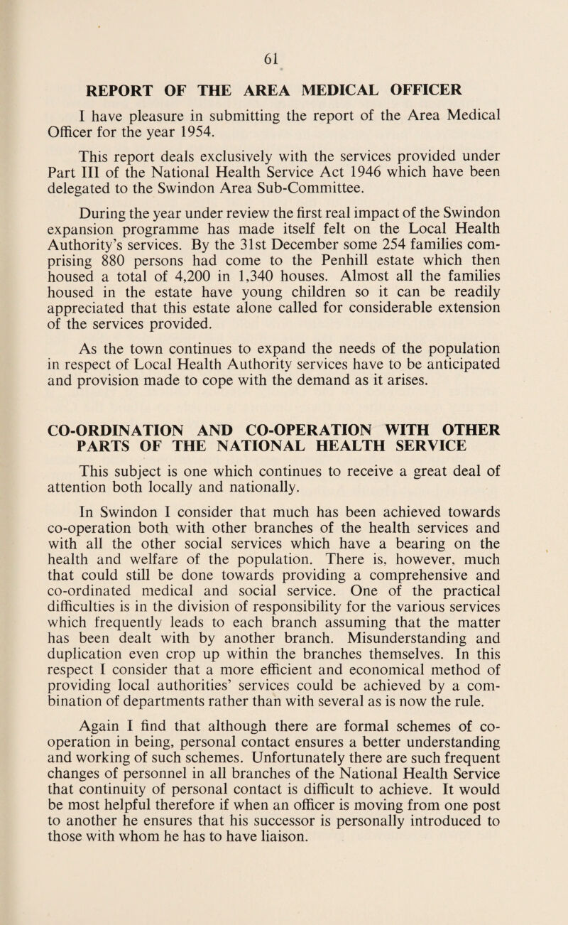 42 To the Chairman and Members of the Education Committee of the Borough of Swindon. Ladies and Gentlemen, I have much pleasure in submitting the Annual Report for 1954 on the work of the School Health Service in Swindon. The state of health and nutrition of the school children is generally good. The percentage of children in need of treatment remained approximately the same but there was a small increase in defects of vision and a large decrease in ear, nose and throat defects. The dental health of the children will remain a matter of deep concern until we have a full compliment of dental officers. Throughout the year we had the part time services of one county dental officer and in May 1954 we were given the part-time services of a second County Dental Officer. The success of the Spastic Unit is already an established fact but as yet the Ministry of Education has not granted its recognition as a Special School or class. The work of the remedial gymnast, commenced this year, is proving most successful and parents are proving co-operative in this method of treatment of minor orthopaedic defects so helping to prevent defects of a more serious nature. Preliminaries for the B.C.G. vaccination campaign against Tuberculosis have been started so that protection for school leavers can be offered to those needing it when arrangements have been completed .in 1955. I am, Your obedient servant, JAMES URQUHART. Principal Boroueh School Medical Officer. CIVIC OFFICES, SWINDON.