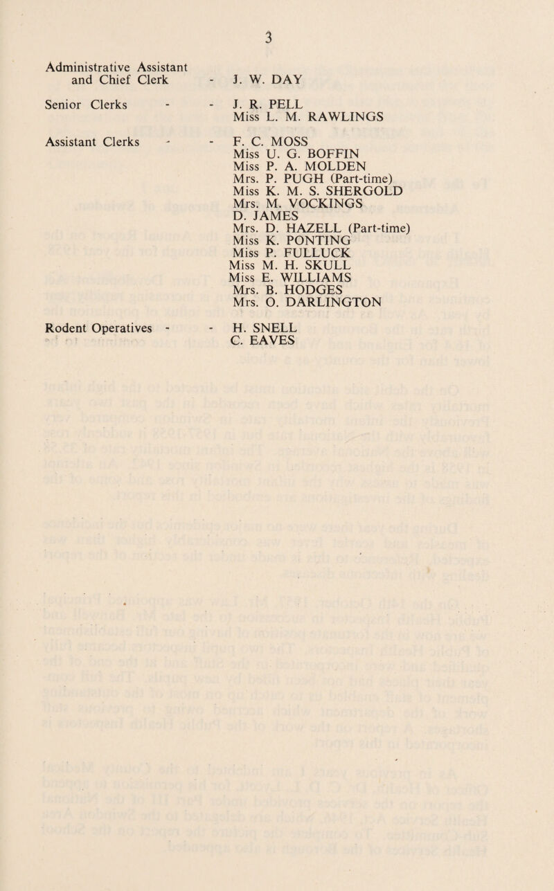 Administrative Assistant and Chief Clerk - J. W. DAY Senior Clerks - J. R. PELL Miss L. M. RAWLINGS Assistant Clerks - F. C. MOSS Miss U. G. BOFFIN Miss P. A. MOLDEN Mrs. P. PUGH (Part-time) Miss K. M. S. SHERGOLD Mrs. M. VOCKINGS D. JAMES Mrs. D. HAZELL (Part-time) Miss K. PONTING Miss P. FULLUCK Miss M. H. SKULL Miss E. WILLIAMS Mrs. B. HODGES Mrs. 0. DARLINGTON Rodent Operatives - - H. SNELL C. EAVES