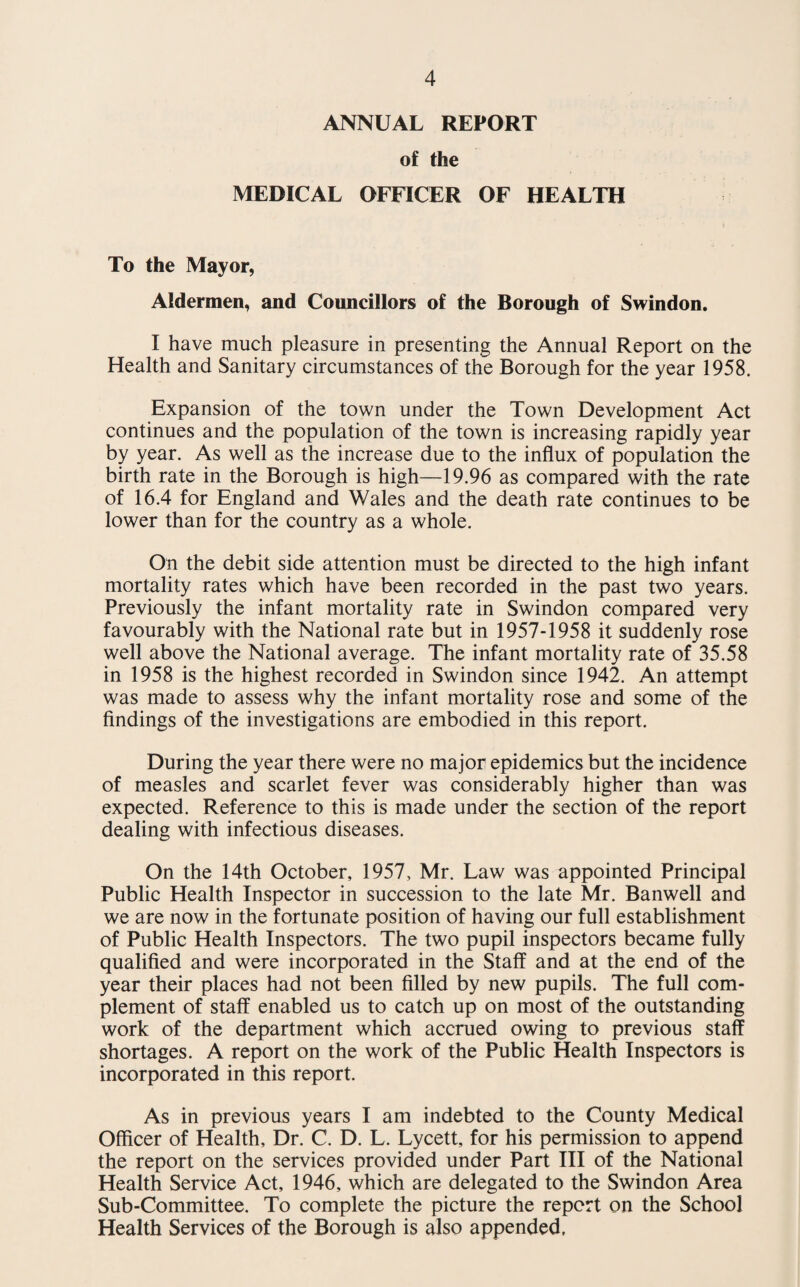ANNUAL REPORT of the MEDICAL OFFICER OF HEALTH To the Mayor, Aldermen, and Councillors of the Borough of Swindon. I have much pleasure in presenting the Annual Report on the Health and Sanitary circumstances of the Borough for the year 1958. Expansion of the town under the Town Development Act continues and the population of the town is increasing rapidly year by year. As well as the increase due to the influx of population the birth rate in the Borough is high—19.96 as compared with the rate of 16.4 for England and Wales and the death rate continues to be lower than for the country as a whole. On the debit side attention must be directed to the high infant mortality rates which have been recorded in the past two years. Previously the infant mortality rate in Swindon compared very favourably with the National rate but in 1957-1958 it suddenly rose well above the National average. The infant mortality rate of 35.58 in 1958 is the highest recorded in Swindon since 1942. An attempt was made to assess why the infant mortality rose and some of the findings of the investigations are embodied in this report. During the year there were no major epidemics but the incidence of measles and scarlet fever was considerably higher than was expected. Reference to this is made under the section of the report dealing with infectious diseases. On the 14th October, 1957, Mr. Law was appointed Principal Public Health Inspector in succession to the late Mr. Banwell and we are now in the fortunate position of having our full establishment of Public Health Inspectors. The two pupil inspectors became fully qualified and were incorporated in the Staff and at the end of the year their places had not been filled by new pupils. The full com¬ plement of staff enabled us to catch up on most of the outstanding work of the department which accrued owing to previous staff shortages. A report on the work of the Public Health Inspectors is incorporated in this report. As in previous years I am indebted to the County Medical Officer of Health, Dr. C. D. L. Lycett, for his permission to append the report on the services provided under Part III of the National Health Service Act, 1946, which are delegated to the Swindon Area Sub-Committee. To complete the picture the report on the School Health Services of the Borough is also appended.