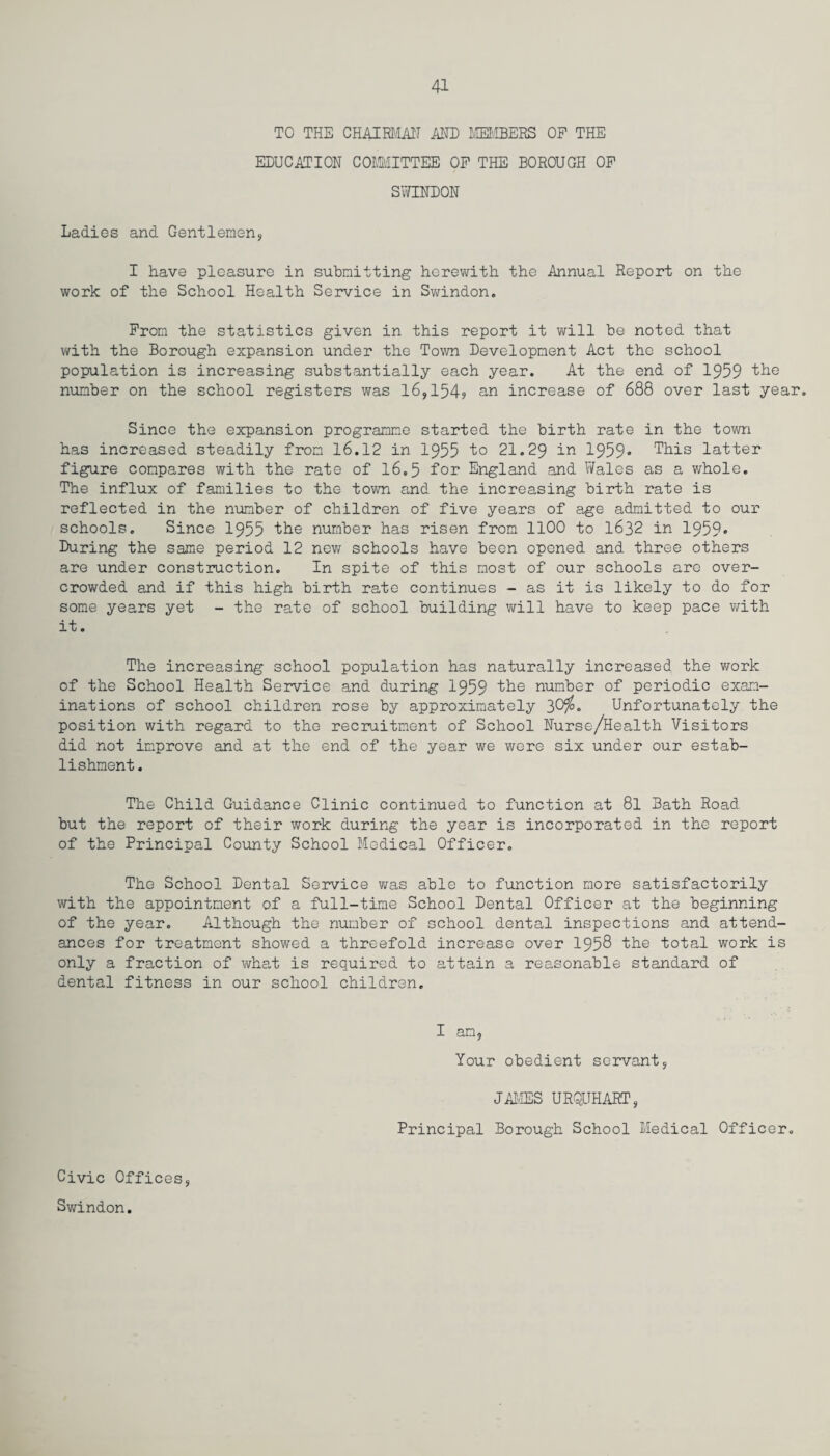 TO THE CHAIRMAN ANN MEMBERS OP THE EDUCATION COMMITTEE OP THE BOROUGH OP SWINDON Ladies and Gentlemen? I have pleasure in submitting herewith the Annual Report on the work of the School Health Service in Swindon. Prom the statistics given in this report it will be noted that with the Borough expansion under the Town Development Act the school population is increasing substantially each year. At the end of 1959 the number on the school registers was 16,154? an increase of 688 over last year. Since the expansion programme started the birth rate in the town has increased steadily from 16.12 in 1955 1° 21.29 in 1959* This latter figure compares with the rate of 16.5 for England and Wales as a whole. The influx of families to the town and the increasing birth rate is reflected in the number of children of five years of age admitted to our schools. Since 1955 the number has risen from 1100 to 1632 in 1959» During the same period 12 new schools have been opened and three others are under construction. In spite of this most of our schools are over¬ crowded and if this high birth rate continues - as it is likely to do for some years yet - the rate of school building will have to keep pace with it. The increasing school population has naturally increased the work of the School Health Service and during 1959 the number of periodic exam¬ inations of school children rose by approximately 30$• Unfortunately the position with regard to the recruitment of School Nurse/Health Visitors did not improve and at the end of the year we were six under our estab¬ lishment. The Child Guidance Clinic continued to function at 8l Bath Road but the report of their work during the year is incorporated in the report of the Principal County School Medical Officer. The School Dental Service was able to function more satisfactorily with the appointment of a full-time School Dental Officer at the beginning of the year. Although the number of school dental inspections and attend¬ ances for treatment showed a threefold increase over 1958 the total work is only a fraction of what is required to attain a reasonable standard of dental fitness in our school children. I am, Your obedient servant, JAMES URQUHART, Principal Borough School Medical Officer. Civic Offices, Swindon.