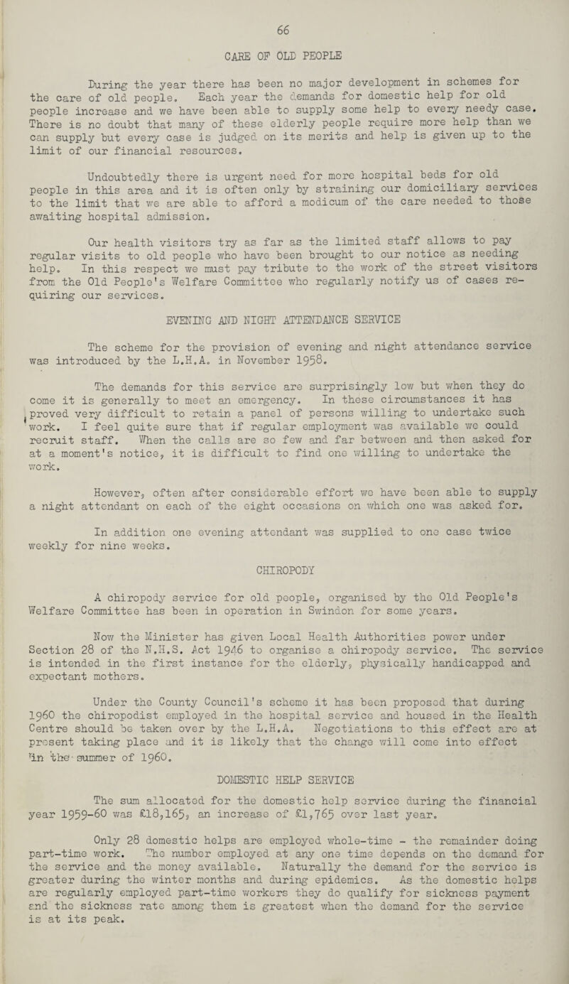 CARE OP OLD PEOPLE Paring the year there has been no major development in schemes for the care of old people. Each year the demands for domestic help for old people increase and we have been able to supply some help to every needy case. There is no doubt that many of these elderly people require more help than we can supply but every case is judged on its merits and help is given up to the limit of our financial resources. Undoubtedly there is urgent need for more hospital beds for old people in this area and it is often only by straining our domiciliary services to the limit that we are able to afford a modicum of the care needed to those awaiting hospital admission. Our health visitors try as far as the limited staff allows to pay regular visits to old people who have been brought to our notice as needing help. In this respect we must pay tribute to the work of the street visitors from the Old People’s Welfare Committee who regularly notify us of cases re¬ quiring our services. EVENING AND NIGHT ATTENDANCE SERVICE The scheme for the provision of evening and night attendance service was introduced by the L.H.A. in November 1958* The demands for this service are surprisingly low but when they do come it is generally to meet an emergency. In these circumstances it has {proved very difficult to retain a panel of persons willing to undertake such work. I feel quite sure that if regular employment was available we could recruit staff. When the calls are so few and far between and then asked for at a moment's notice? it is difficult to find one willing to undertake the work. However? often after considerable effort we have been able to supply a night attendant on each of the eight occasions on which one was asked for. In addition one evening attendant was supplied to one case twice weekly for nine weeks. CHIROPODY A chiropody service for old people? organised by the Old People's Welfare Committee has been in operation in Swindon for some years. Now the Minister has given Local Health Authorities power under Section 28 of the N.H.S. Act 1946 to organise a chiropody service. The service is intended in the first instance for the elderly? physically handicapped and expectant mothers. Under the County Council's scheme it has been proposed that during i960 the chiropodist employed in the hospital service and housed in the Health Centre should be taken over by the L.H.A. Negotiations to this effect are at present taking place and it is likely that the change will come into effect rin the-summer of i960. DOMESTIC HELP SERVICE The sum allocated for the domestic help service during the financial year 1959_60 was £l8?l65? an increase of £l?765 over last year. Only 28 domestic helps are employed whole-time - the remainder doing part-time work. The number employed at any one time depends on the demand for the service and the money available. Naturally the demand for the service is greater during the winter months and during epidemics. As the domestic helps are regularly employed part-time workers they do qualify for sickness payment and the sickness rate among them is greatest when the demand for the service is at its peak.