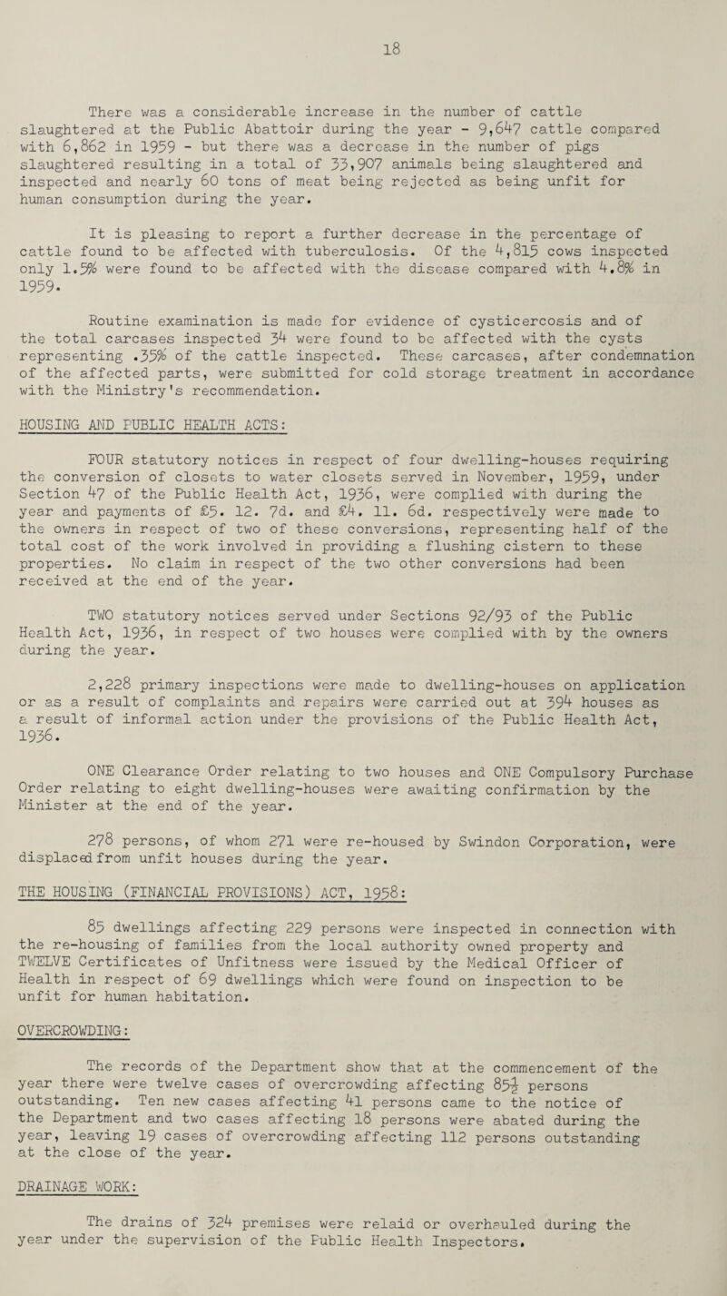 There was a considerable increase in the number of cattle slaughtered at the Public Abattoir during the year - 9?647 cattle compared with 6,862 in 1959 - but there was a decrease in the number of pigs slaughtered resulting in a total of 33♦907 animals being slaughtered and inspected and nearly 60 tons of meat being rejected as being unfit for human consumption during the year. It is pleasing to report a further decrease in the percentage of cattle found to be affected with tuberculosis. Of the 4,815 cows inspected only 1.3% were found to be affected with the disease compared with 4.8% in 1939. Routine examination is made for evidence of cysticercosis and of the total carcases inspected 34 were found to be affected with the cysts representing .33% of the cattle inspected. These carcases, after condemnation of the affected parts, were submitted for cold storage treatment in accordance with the Ministry's recommendation. HOUSING AND PUBLIC HEALTH ACTS: FOUR statutory notices in respect of four dwelling-houses requiring the conversion of closets to water closets served in November, 19391 under Section 47 of the Public Health Act, 1938, were complied with during the year and payments of £5. 12. 7d. and £4, 11. 6d. respectively were made to the owners in respect of two of these conversions, representing half of the total cost of the work involved in providing a flushing cistern to these properties. No claim in respect of the two other conversions had been received at the end of the year. TWO statutory notices served under Sections 92/93 of the Public Health Act, 1936, in respect of two houses were complied with by the owners during the year. 2,228 primary inspections were made to dwelling-houses on application or as a result of complaints and repairs were carried out at 394 houses as a result of informal action under the provisions of the Public Health Act, 1936. ONE Clearance Order relating to two houses and ONE Compulsory Purchase Order relating to eight dwelling-houses were awaiting confirmation by the Minister at the end of the year. 278 persons, of whom 271 were re-housed by Swindon Corporation, were displaced from unfit houses during the year. THE HOUSING (FINANCIAL PROVISIONS) ACT, 1938: 83 dwellings affecting 229 persons were inspected in connection with the re-housing of families from the local authority owned property and TIVELVE Certificates of Unfitness were issued by the Medical Officer of Health in respect of 69 dwellings which were found on inspection to be unfit for human habitation. OVERCROWDING: The records of the Department show that at the commencement of the year there were twelve cases of overcrowding affecting 85^ persons outstanding. Ten new cases affecting 4l persons came to the notice of the Department and two cases affecting l8 persons were abated during the year, leaving 19 cases of overcrowding affecting 112 persons outstanding at the close of the year. DRAINAGE WORK: The drains of 324 premises were relaid or overhauled during the year under the supervision of the Fublic Health Inspectors.