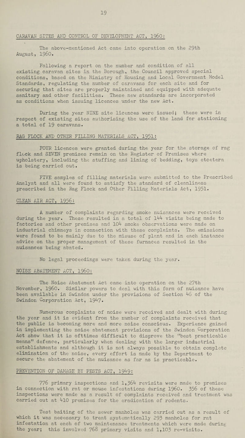 CARAVAN SITES AND CONTROL OF DEVELOPMENT ACT, I960: The above-mentioned Act came into operation on the 29th August, I960. Following a report on the number and condition of all existing caravan sites in the Borough, the Council approved special conditions, based on the Ministry of Housing and Local Government Model Standards, regulating the number of caravans for each site and for securing that sites are properly maintained and equipped with adequate sanitary and other facilities. These new standards are incorporated as conditions when issuing licences under the new Act. During the year NINE site licences were issued; these were in respect of existing sites authorising the use of the land for stationing a total of 19 caravans. RAG FLOCK AND OTHER FILLING MATERIALS ACT, 1991: FOUR licences were granted during the year for the storage of rag flock and SEVEN premises remain on the Register of Premises where upholstery, including the stuffing and lining of bedding, toys etcetera is being carried out. FIVE samples of filling materials were submitted to the Prescribed Analyst and all were found to satisfy the standard of cleanliness prescribed in the Rag Flock and Other Filling Materials Act, 1951* CLEAN AIR ACT, 1996: A number of complaints regarding smoke nuisances were received during the year. These resulted in a total of 144 visits being made to factories and other premises and 104 smoke observations were made on industrial chimneys in connection with these complaints. The emissions were found to be mainly due to the misuse of plant and in each instance advice on the proper management of these furnaces resulted in the nuisances being abated. No legal proceedings were taken during the year. NOISE ABATEMENT ACT, I960: The Noise Abatement Act came into operation on the 27th November, i960. Similar powers to deal with this form of nuisance have been available in Swindon under the provisions of Section 46 of the Swindon Corporation Act, 1947* Numerous complaints of noise were received and dealt with during the year and it is evident from the number of complaints received that the public is becoming more and more noise conscious. Experience gained in implementing the noise abatement provisions of the Swindon Corporation Act show that it is ofttimes difficult to disprove the best practicable means defence, particularly when dealing with the larger industrial establishments and although it is not always possible to obtain complete elimination of the noise, every effort is made by the Department to secure the abatement of the nuisance as far as is practicable. PREVENTION OF DAMAGE BY PESTS ACT, 1949: 776 primary inspections and 1,364 revisits were made to premises in connection with rat or mouse infestations during i960. 356 of these inspections were made as a result of complaints received and treatment was carried out at 4l0 premises for the eradication of rodents. Test baiting of the sewer manholes was carried out as a result of which it was necessary to treat systematically 293 manholes for rat infestation at each of two maintenance treatments which were made during the year; this involved 768 primary visits and 1,103 re-visits.