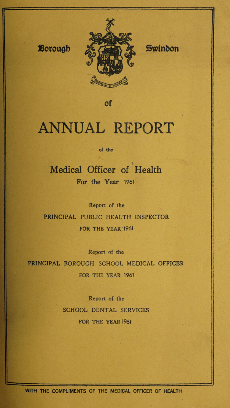 Borough Swinbon of ANNUAL REPORT of the / Medical Officer of Health For the Year 196V Report of the PRINCIPAL PUBLIC HEALTH INSPECTOR FOR THE YEAR 1961 Report of the PRINCIPAL BOROUGH SCHOOL MEDICAL OFFICER FOR THE YEAR 1961 Report of the SCHOOL DENTAL SERVICES FOR THE YEAR 1961 WITH THE COMPLIMENTS OF THE MEDICAL OFFICER OF HEALTH