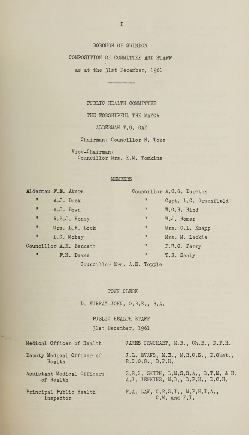 BOROUGH OP SWINDON COMPOSITION OP COMMITTEE AND STAPP as at the 31st December, I96I PUBLIC HEALTH COMMITTEE THE WORSHIPFUL THE MAYOR ALDERMAN T.G. GAY Chairman; Councillor N. Toze Vice-Chairman; Councillor Mrs. K.M. Tomkins MEMBERS Alderman P.E. Akers  A.J. Beck  A.J. Bown ” R.S.J. Honey  Mrs. L.R. Lock  L.C. Mobey Councillor A.M. Bennett  P.N. Deane Councillor Mrs Councillor A.C.G. Durston  Capt. L.C. Greenfield  W.G.H. Hind  W.J. Homer  Mrs. G.L. Knapp  Mrs. M. Leckie  P.W.G. Perry  T.R. Sealy A.E. Topple TOWN CLERK D. MURRAY JOHN, O.B.E., B.A. PUBLIC HEALTH STAPP 31st December, I96I Medical Officer of Health JAMES URQUHART, M.B., Ch.B., D.P.H. Deputy Medical Officer of Health J.L. EVANS, M.B., M.R.C.S., D.Obst., R.C.O.G., D.P.H. Assistant Medical Officers of Health S.B.S. SMITH, L.M.S.S.A., D.T.M. & H. A.J. JENKINS, M.D., D.P.H., D.C.H. Principal Public Health Inspector R.A. LAW, C.R.S.I., M.P.H.I.A., C.M. and P.I.