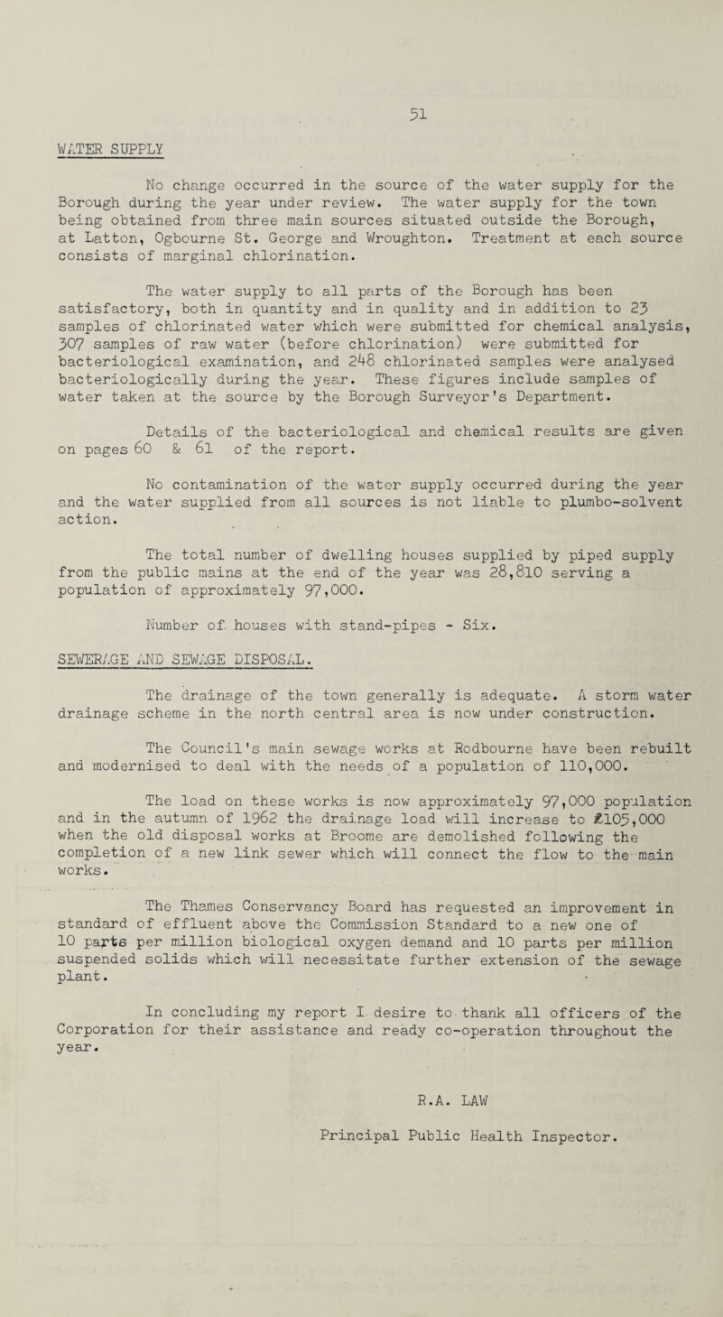 WATER SUPPLY No change occurred in the source of the water supply for the Borough during the year under review. The water supply for the town being obtained from three main sources situated outside the Borough, at Latton, Ogbourne St. George and Wroughton. Treatment at each source consists of marginal chlorination. The water supply to all parts of the Borough has been satisfactory, both in quantity and in quality and in addition to 23 samples of chlorinated water which were submitted for chemical analysis, 307 samples of raw water (before chlorination) were submitted for bacteriological examination, and 248 chlorinated samples were analysed bacteriologically during the year. These figures include samples of water taken at the source by the Borough Surveyor's Department. Details of the bacteriological and chemical results are given on pages 60 & 6l of the report. No contamination of the water supply occurred during the year and the water supplied from all sources is not liable to plumbo-solvent action. The total number of dwelling houses supplied by piped supply from the public mains at the end of the year was 28,810 serving a population of approximately 97?000. Number of houses with stand-pipes - Six. SEWERAGE AND SEWAGE DISPOSAL. The drainage of the town generally is adequate. A storm water drainage scheme in the north central area is now under construction. The Council's main sewage works at Rodbourne have been rebuilt and modernised to deal with the needs of a population of 110,000. The load on these works is now approximately 97?000 population and in the autumn of 1962 the drainage load will increase to £105,000 when the old disposal works at Broome are demolished following the completion of a new link sewer which will connect the flow to the main works. The Thames Conservancy Board has requested an improvement in standard of effluent above the Commission Standard to a new one of 10 parts per million biological oxygen demand and 10 parts per million suspended solids which will necessitate further extension of the sewage plant. In concluding my report I desire to thank all officers of the Corporation for their assistance and ready co-operation throughout the year. R.A. LAW Principal Public Health Inspector.