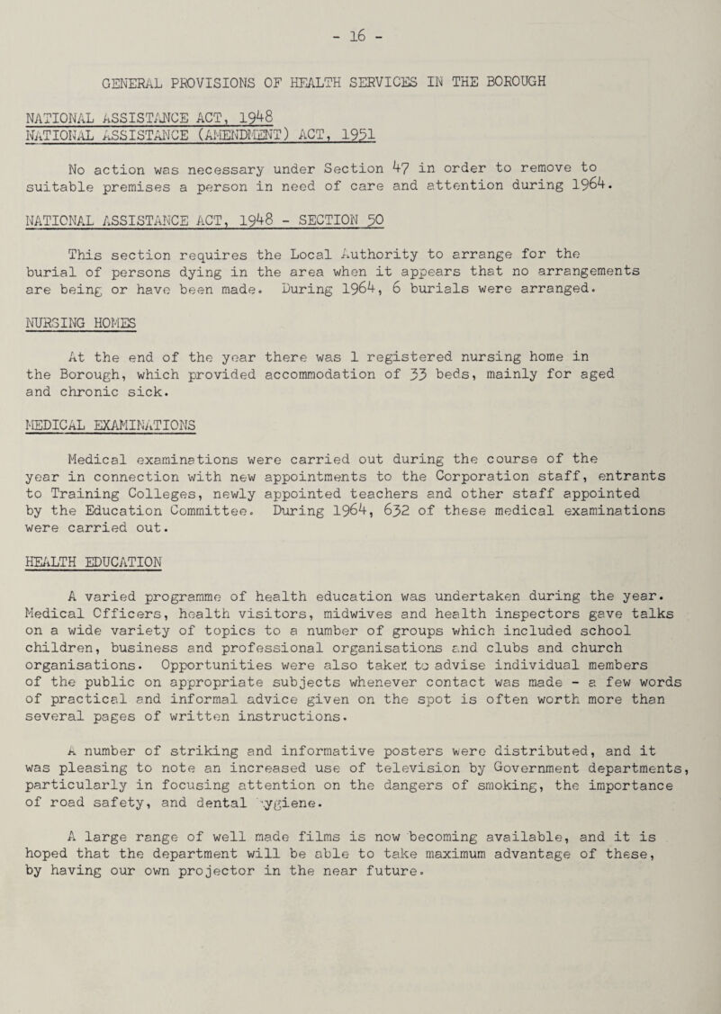 GENERAL PROVISIONS OF HEALTH SERVICES IN THE BOROUGH NATIONAL ASSISTANCE ACT, 1948 NATIONAL ASSISTANCE (AMENDMENT) ACT, 1931 No action was necessary under Section 47 in order to remove to suitable premises a person in need of care and attention during 1964. NATIONAL ASSISTANCE ACT, 1948 - SECTION 90 This section requires the Local Authority to arrange for the burial of persons dying in the area when it appears that no arrangements are being or have been made. During 1964, 6 burials were arranged. NURSING HOMES At the end of the year there was 1 registered nursing home in the Borough, which provided accommodation of 33 beds, mainly for aged and chronic sick. MEDICAL EXAMINATIONS Medical examinations were carried out during the course of the year in connection with new appointments to the Corporation staff, entrants to Training Colleges, newly appointed teachers and other staff appointed by the Education Committee. During 1964, 632 of these medical examinations were carried out. HEALTH EDUCATION A varied programme of health education was undertaken during the year. Medical Officers, health visitors, midwives and health inspectors gave talks on a wide variety of topics to a number of groups which included school children, business and professional organisations and clubs and church organisations. Opportunities were also taker. to advise individual members of the public on appropriate subjects whenever contact was made - a few words of practical and informal advice given on the spot is often worth more than several pages of written instructions. A number of striking and informative posters were distributed, and it was pleasing to note an increased use of television by Government departments, particularly in focusing attention on the dangers of smoking, the importance of road safety, and dental hygiene. A large range of well made films is now becoming available, and it is hoped that the department will be able to take maximum advantage of these, by having our own projector in the near future.