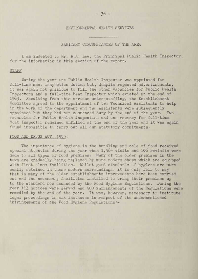 ENVIRONhENTaL HEALTH SERVICES SANITARY CIRCUMSTANCES OF THE ARE/, I am indebted to Mr. R.A. Law, the Principal Public Health Inspector, for the information in this section of the report. STAFF During the year one Public Health Inspector was appointed for full-time meat inspection duties but, despite repeated advertisements, it was again not possible to fill the other vacancies for Public Health Inspectors and a full-time Meat Inspector which existed at the end of 196Resulting from this serious under-staffing, the Establishment Committee agreed to the appointment of two Technical Assistants to help in the work of the department and two assistants were subsequently appointed but they had not commenced duty by the end of the year. Two vacancies for Public Health Inspectors and one vacancy for full-time Meat Inspector remained unfilled at the end of the year and it was again found impossible to carry out all our statutory commitments. FOOD AND DRUGS ACT, 1955: The importance cf hygiene in the handling and sale cf food received special attention during the year when 1,584 visits and 106 revisits were made to all types of food premises. Many of the older premises in the town are gradually being replaced by more modern shops which are equipped with first class facilities. Whilst good standards cf hygiene are more easily obtained in these modern surroundings, it is only fair to say that in many cf the older establishments improvements have been carried out and the necessary facilities installed to bring their premises up to the standard now demanded by the Food Hygiene Regulations. During the year 113 notices were served and 900 infringements of the Regulations were remedied by the end of the year. It was, however, necessary to institute legal proceedings in six instances in respect of the undermentioned infringements of the Food Hygiene Regulations:-