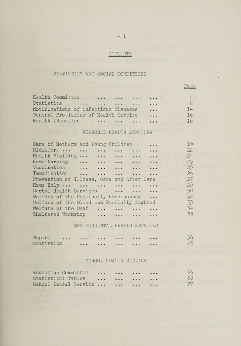 CONTENTS STATISTICS AND SOCIAL CONDITIONS Health Committee ... . StatiLstiLOs ... ... ... .. Notifications of infectious diseases General Provisions of Health Service Health Education . PERSONAL HEALTH SERVICES Care of Mothers and Young Children Midv/ifery.. Health Visiting ... Home Nursing Vaccination Immunisation Prevention of Illness, Care and After Care Home Help ... ... ... ... Mental Health Services ... ... Welfare of the Physically Handicapped V/elfare of the Blind and Partially Sighted Welfare of the Deaf Sheltered Workshop ENVIRO.^JMExNTAL HEALTH SERVICES Report Statistics Fa ~e C. 6 14 16 16 19 22 24 25 25 26 27 28 50 32 33 34 35 36 45 SCHOOL HEALTH SERVICE 66 68 77 Education Committee Statistical Tables School Dental Service • • • • • •