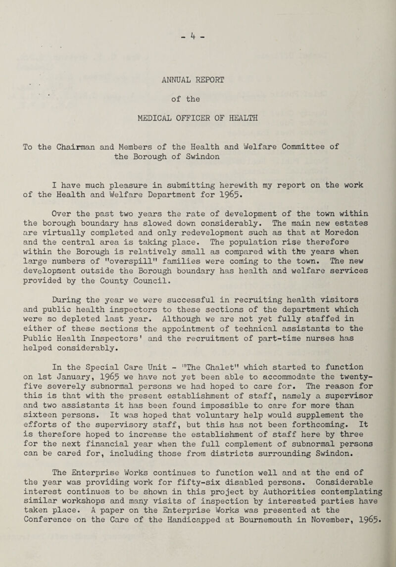 ANNUAL REPORT of the MEDICAL OFFICER OF HEALTH To the Chairman and Members of the Health and Welfare Committee of the Borough of Swindon I have much pleasure in submitting herewith my report on the work of the Health and Welfare Department for 1965* Over the past two years the rate of development of the town within the borough boundary has slowed down considerably. The main new estates are virtually completed and only redevelopment such as that at Moredon and the central area is taking place. The population rise therefore within the Borough is relatively small as compared with the years when large numbers of overspill” families were coming to the town. The new development outside the Borough boundary has health and welfare services provided by the County Council. During the year we were successful in recruiting health visitors and public health inspectors to these sections of the department which were so depleted last year. Although we are not yet fully staffed in either of these sections the appointment of technical assistants to the Public Health Inspectors' and the recruitment of part-time nurses has helped considerably. In the Special Care Unit - The Chalet which started to function on 1st January, 19^5 we have not yet been able to accommodate the twenty- five severely subnormal persons we had hoped to care for. The reason for this is that with the present establishment of staff, namely a supervisor and two assistants it has been found impossible to care for more than sixteen persons. It was hoped that voluntary help would supplement the efforts of the supervisory staff, but this has not been forthcoming. It is therefore hoped to increase the establishment of staff here by three for the next financial year when the full complement of subnormal persons can be cared for, including those from districts surrounding Swindon. The Enterprise Vi/orks continues to function well and at the end of the year was providing work for fifty-six disabled persons. Considerable interest continues to be shown in this project by Authorities contemplating similar workshops and many visits of inspection by interested parties have taken place. A paper on the Enterprise Works was presented at the Conference on the Care of the Handicapped at Bournemouth in November, 1965*