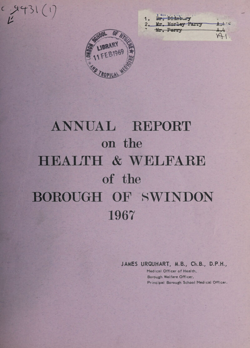 (0 / • * * • . . 1. Br; Didsbury ? Mt» MaiOfty--Pm^-* -Mr. Porry-—AJ+ n-i ANNUAL EEPOET on the HEALTH & WELFAEE of the BOEOUGH OF SWINDON 1967 JAMES URQUHART, M.B., Ch.B., D.P.H., Medical Officer of Health, Borough Welfare Officer, Principal Borough School Medical Officer.