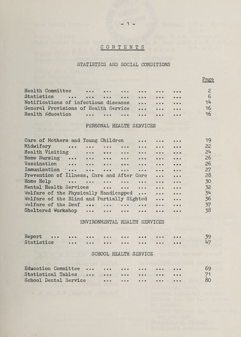 CONTENTS STATISTICS AND SOCIAL CONDITIONS Health Committee . Statistics ••• •«• ••• ••• Notifications of infectious diseases General Provisions of Health Service Health Education . PERSONAL HEALTH SERVICES Care of Mothers and Young Children Midwifery ... Health Visiting Home Nursing Vaccination Immunisation Prevention of Illness, Care and After Care Home Help ••• ••» ••• ••• Mental Health Services . Welfare of the Physically Handicapped Welfare of the Blind and Partially Sighted Welfare of the Deaf Sheltered Workshop ENVIRONMENTAL HEALTH SERVICES Report Statistics SCHOOL HEALTH SERVICE Education Committee Statistical Tables School Dental Service Page 2 6 14 16 16 19 22 24 26 26 27 28 30 32 34 36 37 38 39 47 69 71 80