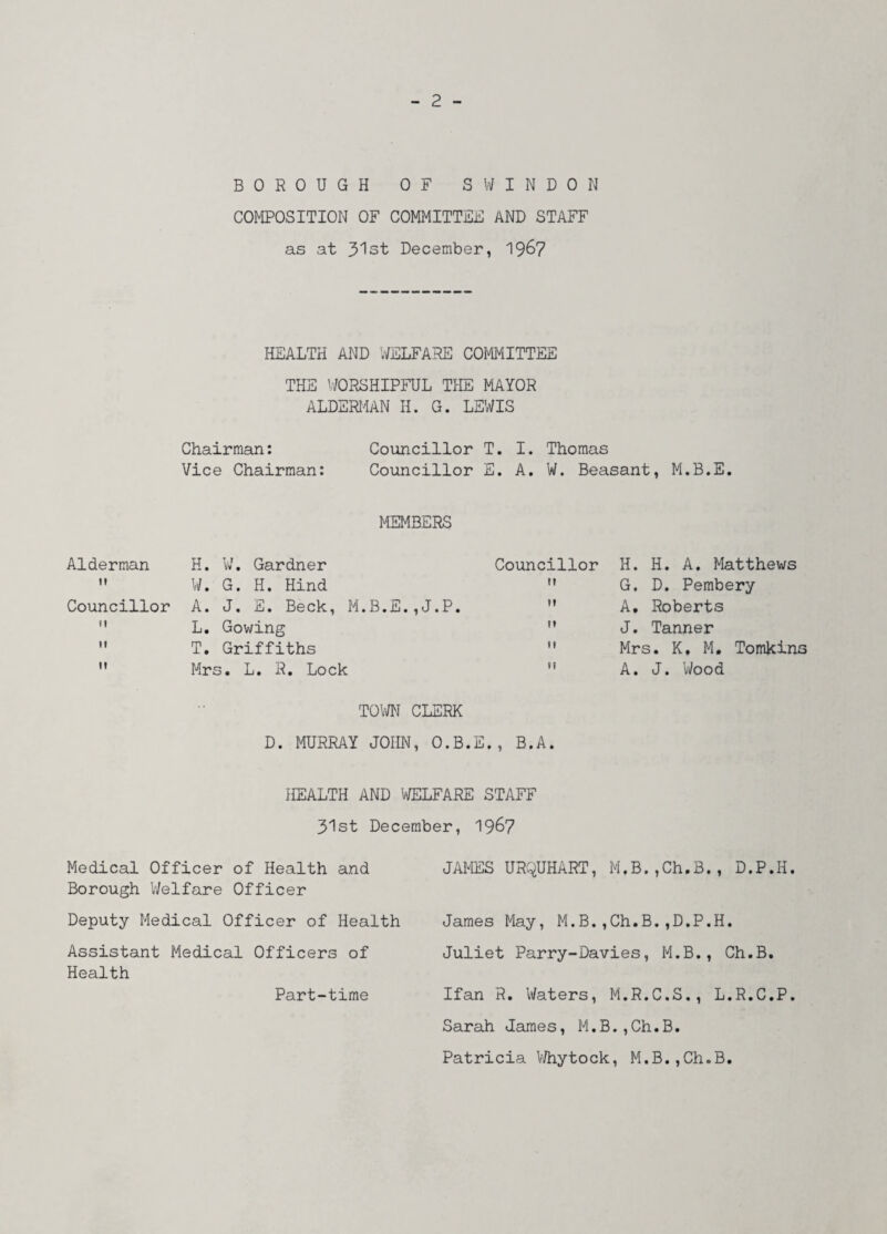 BOROUGH OF SWINDON COMPOSITION OF COMMITTEE AND STAFF as at 31st December, 1967 HEALTH AND WELFARE COMMITTEE THE WORSHIPFUL THE MAYOR ALDERMAN H. G. LEWIS Chairman: Councillor T. I. Thomas Vice Chairman: Councillor E. A. W. Beasant, M.B.E. MEMBERS Alderman H. W. Gardner Councillor  W. G. H. Hind  Councillor A. J. E. Beck, M.B.E.,J.P. M  L. Gowing   T. Griffiths   Mrs. L. R. Lock  TOWN CLERK D. MURRAY JOHN, O.B.E., B.A. HEALTH AND WELFARE STAFF 31st December, 1967 Medical Officer of Health and JAMES URQUHART, M,B.,Ch,B,, D.P.H. Borough Welfare Officer Deputy Medical Officer of Health James May, M.B.,Ch.B.,D.P.H. Assistant Medical Officers of Juliet Parry-Davies, M.B., Ch.B. Health Part-time H. H. A. Matthews G. D. Pembery A. Roberts J. Tanner Mrs. K, M. Tomkins A. J. Wood Ifan R. Waters, M.R.C.S., L.R.C.P Sarah James, M.B.,Ch.B. Patricia Whytock, M.B.,Ch.B.