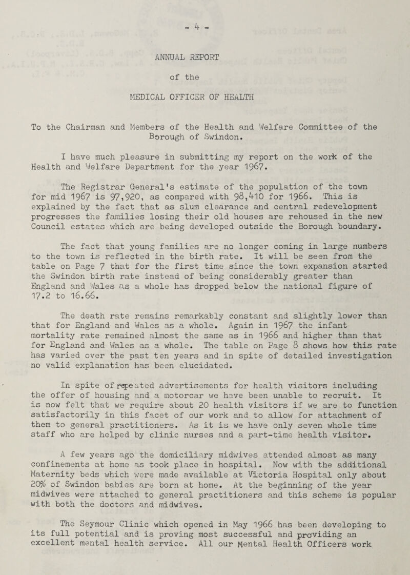 ANNUAL REPORT of the MEDICAL OFFICER OF HEALTH To the Chairman and Members of the Health and Welfare Committee of the Borough of Swindon. I have much pleasure in submitting my report on the work of the Health and Welfare Department for the year 196?• The Registrar General’s estimate of the population of the town for mid 1967 is 97,920, as compared with 98,410 for 1966. This is explained by the fact that as slum clearance and central redevelopment progresses the families losing their old houses are rehoused in the new Council estates which are being developed outside the Borough boundary. The fact that young families are no longer coming in large numbers to the town is reflected in the birth rate. It will be seen from the table on Page 7 that for the first time since the town expansion started the Swindon birth rate instead of being considerably greater than England and Wales as a whole has dropped below the national figure of 17.2 to 16.66. The death rate remains remarkably constant and slightly lower than that for England and Wales as a whole. Again in 1967 the infant mortality rate remained almost the same as in 1966 and higher than that for England and Wales as a whole. The table on Page 8 shows how this rate has varied over the past ten years and in spite of detailed investigation no valid explanation has been elucidated. In spite of repeated advertisements for health visitors including the offer of housing and a motorcar we have been unable to recruit. It is now felt that we require about 20 health visitors if we axe to function satisfactorily in this facet of our work and to allow for attachment of them to general practitioners. As it is we have only seven whole time staff who are helped by clinic nurses and a part-time health visitor. A few years ago the domiciliary midwives attended almost as many confinements at home as took place in hospital. Now with the additional Maternity beds which were made available at Victoria Hospital only about 20% of Swindon babies are born at home. At the beginning of the year midwives were attached to general practitioners and this scheme is popular with both the doctors and midwives. The Seymour Clinic which opened in May 1966 has been developing to its full potential and is proving most successful and providing an excellent mental health service. All our Mental Health Officers work