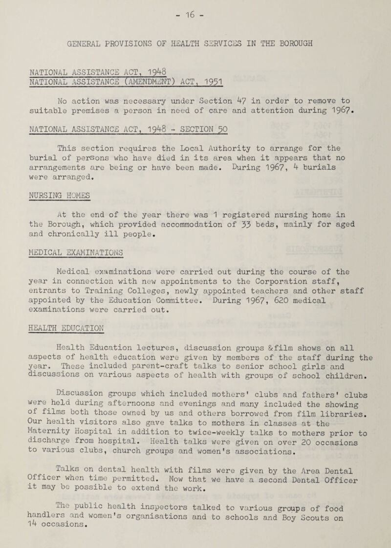 GENERAL PROVISIONS OF HEALTH SERVICES IN THE BOROUGH NATIONAL ASSISTANCE ACT, 1948 NATIONAL ASSISTANCE (AMENDMENT) ACT, 1931 No action was necessary under Section 47 in order to remove to suitable premises a person in need of care and attention during 196?. NATIONAL ASSISTANCE ACT, 1948 - SECTION 30 This section requires the Local Authority to arrange for the burial of persons who have died in its area when it appears that no arrangements are being or have been made. During 1967, 4 burials were arranged. NURSING HOMES At the end of the year there was 1 registered nursing home in the Borough, which provided accommodation of 33 beds, mainly for aged and chronically ill people. MEDICAL EXAMINATIONS Medical examinations were carried out during the course of the year in connection with new appointments to the Corporation staff, entrants to Training Colleges, newly appointed teachers and other staff appointed by the Education Committee. During 19&7, 620 medical examinations were carried out. HEALTH EDUCATION Health Education lectures, discussion groups &film shows on all aspects of health education were given by members of the staff during the year. These included parent-craft talks to senior school girls and discussions on various aspects of health with groups of school children. Discussion groups which included mothers' clubs and fathers' clubs were held during afternoons and evenings and many included the showing of films both those owned by us and others borrowed from film libraries. Our health visitors also gave talks to mothers in classes at the Maternity Hospital in addition to twice-weekly talks to mothers prior to discharge from hospital. Health talks were given on over 20 occasions to various clubs, church groups and women's associations. Talks on dental health with films were given by the Area Dental Officer when time permitted. Now that we have a second Dental Officer it may be possible to extend the work. The public health inspectors talked to various groups of food handlers and women's organisations and to schools and Boy Scouts on