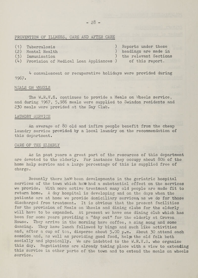 PREVENTION OF ILLNESS, CARE AND AFTER CARE (1) Tuberculosis (2) Mental Health (3) Immunisation (4) Provision of Medical Loan Appliances ) Reports under these ) headings are made in ) the relevant Sections ) of this report. 4 convalescent or recuperative holidays were provided during 1967. HEALS ON WHEELS The W.R.V.S. continues to provide a Meals on Wheels service, and during 1967, 5»986 meals were supplied to Swindon residents and 230 meals were provided at the Day Club. LAUNDRY SERVICE An average of 80 old and infirm people benefit from the cheap laundry service provided by a local laundry on the recommendation of this department. CARE OF THE ELDERLY As in past years a great part of the resources of this department are devoted to the elderly. For instance they occupy about 80% of the home help service and a large percentage of this is supplied free of charge. Recently there haV? been developments in the geriatric hospital services of the town which ha\e had a substantial effect on the services we provide. With more active treatment many old people are made fit to return home. A day hospital is developing and on the days when the patients are at home we provide domiciliary services, as we do for those discharged from treatment. It is obvious that the present facilities for the provision of Meals on Wheels and dining clubs for the elderly will have to be expanded. At present we have one dining club which has been for some years providing a day out” for the elderly at Craven House. They arrive in the morning have coffee, a sing song and some dancing. They have lunch followed by bingo and such like activities and, after a cup of tea, disperse about 5*00 p.m. About 30 attend each session and, as well as providing good food, helps the old folk both socially and physically. We are indebted to the W.R.V.S. who organise this day. Negotiations are already taking place with a view to extending this service in other parts of the town and to extend the meals on wheels service.