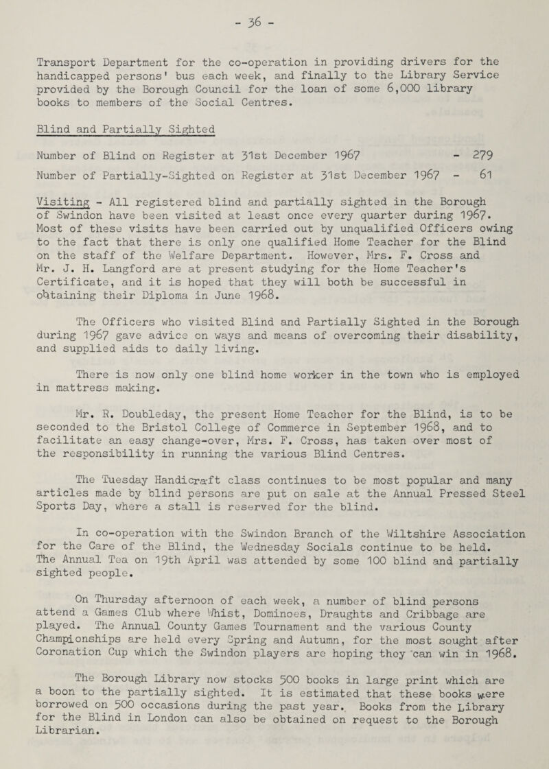 Transport Department for the co-operation in providing drivers for the handicapped persons' bus each week, and finally to the Library Service provided by the Borough Council for the loan of some 6,000 library books to members of the Social Centres. Blind and Partially Sighted Number of Blind on Register at 31st December 1967 - 279 Number of Partially-Sighted on Register at 31st December 1967 - 6l Visiting - All registered blind and partially sighted in the Borough of Swindon have been visited at least once every quarter during 1967* Most of these visits have been carried out by unqualified Officers owing to the fact that there is only one qualified Home Teacher for the Blind on the staff of the Welfare Department. However, Mrs. F. Cross and Mr. J. H. Langford are at present studying for the Home Teacher's Certificate, and it is hoped that they will both be successful in obtaining their Diploma in June 1968. The Officers who visited Blind and Partially Sighted in the Borough during 1967 gave advice on ways and means of overcoming their disability, and supplied aids to daily living. There is now only one blind home worker in the town who is employed in mattress making. Mr. R. Doubleday, the present Home Teacher for the Blind, is to be seconded to the Bristol College of Commerce in September 1968, and to facilitate an easy change-over, Mrs. F. Cross, has taken over most of the responsibility in running the various Blind Centres. The 'Tuesday Handicraft class continues to be most popular and many articles made by blind persons are put on sale at the Annual Pressed Steel Sports Day, where a stall is reserved for the blind. In co-operation with the Swindon Branch of the Wiltshire Association for the Care of the Blind, the Wednesday Socials continue to be held. The Annual Tea on 19th April was attended by some 100 blind and partially sighted people. On Thursday afternoon of each week, a number of blind persons attend a Games Club where Whist, Dominoes, Draughts and Cribbage are played. The Annual County Games Tournament and the various County Championships are held every Spring and Autumn, for the most sought after Coronation Cup which the Swindon players are hoping they ‘can win in 1968. The Borough Library now stocks 500 books in large print which are a boon to the partially sighted. It is estimated that these books were borrowed on 300 occasions during the past year. Books from the Library for the Blind in London can also be obtained on request to the Borough Librarian.