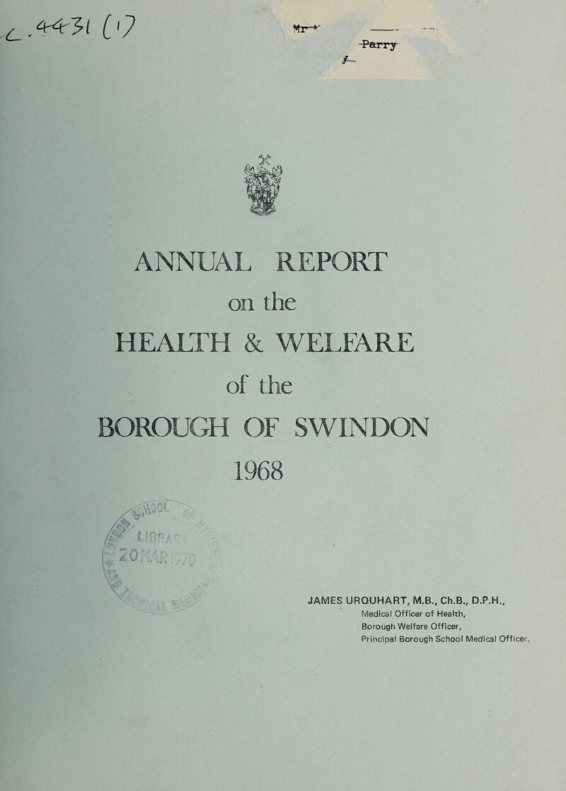 L- 4c4r~*?{ [ '7 Parry ANNUAL REPORT on the HEALTH & WELFARE of t he BOROUGH OF SWINDON 1968 JAMES URQUHART, M.B., Ch.B., D.P.H., Medical Officer of Health, Borough Welfare Officer, Principal Borough School Medical Officer.