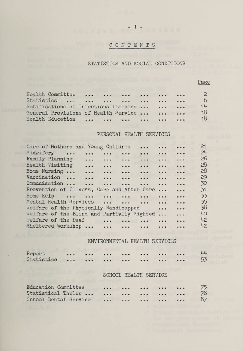 1 CONTENTS STATISTICS AND SOCIAL CONDITIONS Health Committee . •statistics • • • ••• ••• ••• Notifications of Infectious Diseases General Provisions of Health Service Health Education . Page 2 6 14 18 18 PERSONAL HEALTH SERVICES Care of Mothers and Young Children Midwifery Family Planning Health Visiting Home Nursing ... Vaccination Immunisation ... Prevention of Illness, Care and After Care Home Help . Mental Health Services Welfare of the Physically Handicapped Welfare of the Blind and Partially Sighted Welfare of the Deaf . Sheltered Workshop . 21 24 26 28 28 29 30 31 33 35 38 40 42 42 ENVIRONMENTAL HEALTH SERVICES Report Statistics 44 53 SCHOOL HEALTH SERVICE Education Committee Statistical Tables ... School Dental Service 75 78 87