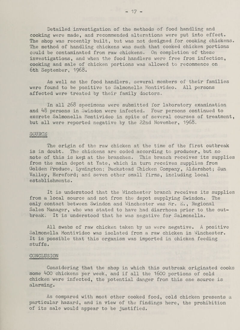 Detailed investigation of the methods of food handling and cooking were made, and recommended alterations were put into effect. The shop was recently built, but was not designed for cooking chickens. The method of handling chickens was such that cooked chicken portions could be contaminated from raw chickens. On completion of these investigations, and when the food handlers were free from infection, cooking and sale of chicken portions was allowed to recommence on 6th September, 1968. As well as the food handlers, several members of their families were found to be positive to Salmonella Montivideo. All persons affected were treated by their family doctors. In all 268 specimens were submitted for laboratory examination and 48 persons in Swindon were infected. Four persons continued to excrete Salmonella Montivideo in spite of several courses of treatment, but all were reported negative by the 22nd November, 1968. SOURCE The origin of the raw chicken at the time of the first outbreak is in doubt. The chickens are coded according to producer, but no note of this is kept at the branches. This branch receives its supplies from the main depot at Yate, which in turn receives supplies from Golden Produce, Lymington; Buckstead Chicken Company, Aldershot; Sun Valley, Hereford; and seven other small firms, including local establishments. It is understood that the Winchester branch receives its supplies from a local source and not from the depot supplying Swindon. The only contact between Swindon and Winchester was Mr. E., Regional Sales Manager, who was stated to have had diarrhoea prior to the out¬ break. It is understood that he was negative for Salmonella. All swabs of raw chicken taken by us were negative. A positive Salmonella Montivideo was isolated from a raw chicken in Winchester. It is possible that this organism was imported in chicken feeding stuffs. CONCLUSION Considering that the shop in which this outbreak originated cooks some 400 chickens per week, and if all the 1600 portions of cold chicken were infected, the potential danger from this one source is alarming. As compared with most other cooked food, cold chicken presents a particular hazard, and in view of the findings here, the prohibition of its sale would appear to be justified.