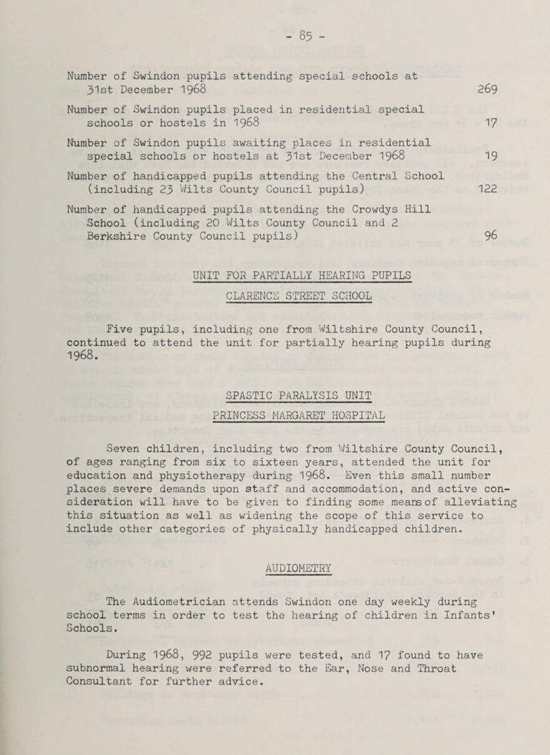Number of Swindon pupils attending special schools at 31st December 1968 269 Number of Swindon pupils placed in residential special schools or hostels in 1968 17 Number of Swindon pupils awaiting places in residential special schools or hostels at 31st December 1968 19 Number of handicapped pupils attending the Central School (including 23 Wilts County Council pupils) 122 Number of handicapped pupils attending the Crowdys Hill School (including 20 'Wilts County Council and 2 Berkshire County Council pupils) 96 UNIT FOR PARTIALLY HEARING PUPILS CLARENCE STREET SCHOOL Five pupils, including one from Wiltshire County Council, continued to attend the unit for partially hearing pupils during 1968. SPASTIC PARALYSIS UNIT PRINCESS MARGARET HOSPITAL Seven children, including two from Wiltshire County Council, of ages ranging from six to sixteen years, attended the unit for education and physiotherapy during 1968. Even this small number places severe demands upon staff and accommodation, and active con¬ sideration will have to be given to finding some means of alleviating this situation as well as widening the scope of this service to include other categories of physically handicapped children. AUDIOMETRY The Audiometrician attends Swindon one day weekly during school terms in order to test the hearing of children in Infants’ Schools. During 1968, 992 pupils were tested, and 17 found to have subnormal hearing were referred to the Ear, Nose and Throat Consultant for further advice.