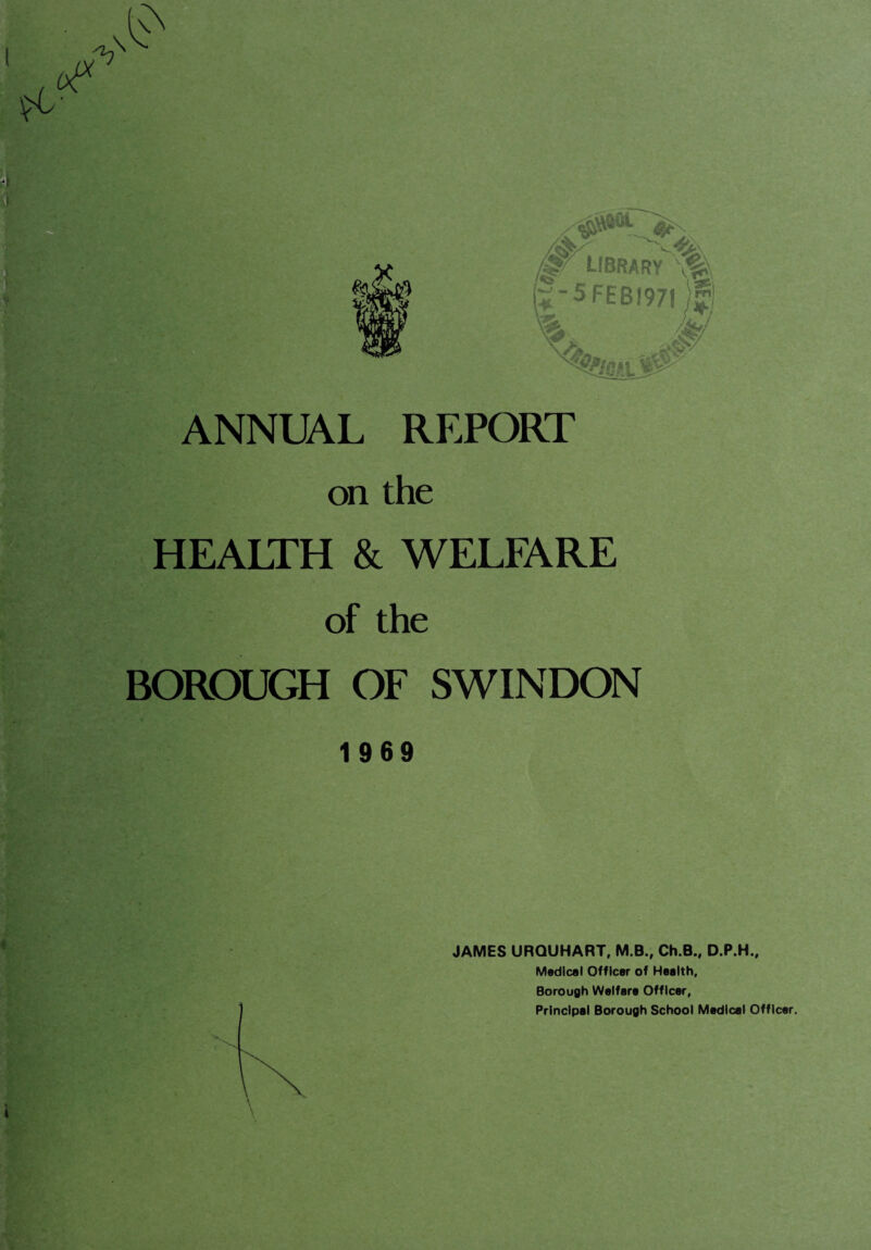 $L- ih \ ANNUAL REPORT on the HEALTH & WELFARE of the BOROUGH OF SWINDON 1969 JAMES URQUHART, M.B., Ch.B., D.P.H., Medical Officer of Health, Borough Welfare Officer, Principal Borough School Medical Officer.