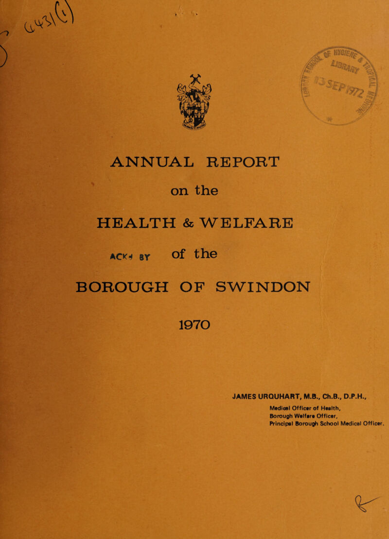 ANNUAL REPORT on the HEALTH & WELFARE ack« by of the BOROUGH OF SWINDON 1970 JAMES URQUHART, M.B., Ch.B., D.P.H., Medical Officer of Health, Borough Welfare Officer, Principal Borough School Medical Officer.