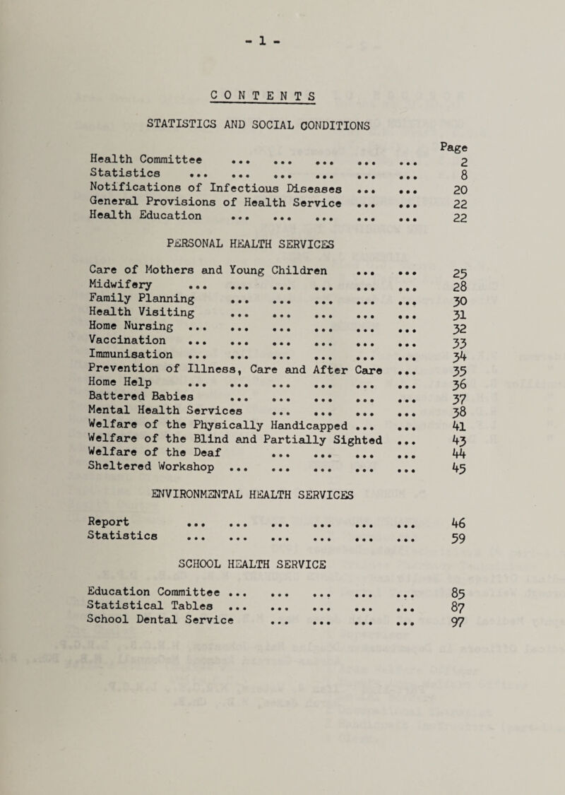 CONTENTS STATISTICS AND SOCIAL CONDITIONS ♦ • • • • * Health Committee . Statistics ••• ••• ••• Notifications of Infectious Diseases General Provisions of Health Service Health Education ... . • • • • • • • • • PERSONAL HEALTH SERVICES Care of Mothers and Young Children Midwifery . Family Planning ... Health Visiting ... Home Nursing . Vaccination . Immunisation . Prevention of Illness, Care and After Care Home Help . Battered Babies ... Mental Health Services Welfare of the Physically Handicapped Welfare of the Blind and Partially Sighted Welfare of the Deaf Sheltered Workshop ... • • • • • • • • • • • • • • • • • • • • • • • • • • • • • • • • • • • • • • • ENVIRONMENTAL HEALTH SERVICES Page 2 8 20 22 22 25 28 30 31 32 33 3^ 35 36 37 38 41 43 44 45 Report Statistics • • • • • • ♦ • • • •• ••• ••• SCHOOL HEALTH SERVICE 46 59 Education Committee •.. Statistical Tables School Dental Service 85 87 97