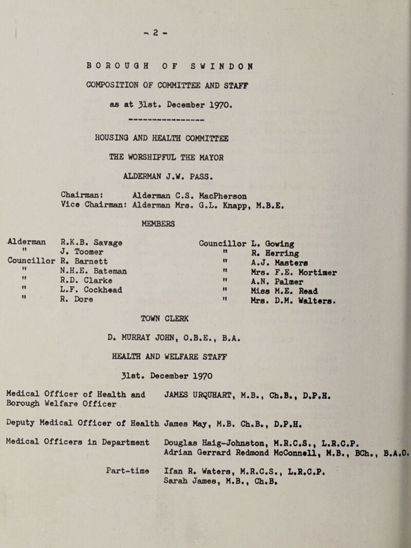 BOROUGH OF SWINDON COMPOSITION OF COMMITTEE AND STAFF as at 31st* December 1970. HOUSING AND HEALTH COMMITTEE THE WORSHIPFUL THE MAYOR ALDERMAN J.W. PASS. Chairman: Alderman C.S, MacPherson Vice Chairman: Alderman Mrs. G.L. Knapp, M.B.E. MEMBERS Councillor L. Sowing  R. Herring ” A.J. Masters  Mrs# F.E. Mortimer  A.N, Palmer  Miss M.E# Read  Mrs. D.M. Walters. TOWN CLERK D# MURRAY JOHN, O.B.E., B.A. HEALTH AND WELFARE STAFF 31st# December 1970 Medical Officer of Health and JAMES URQUHART, M.B., Ch.B., D.P.H. Borough Welfare Officer Deputy Medical Officer of Health James May, M.B. Ch.B#, D.P.H. Medical Officers in Department Douglas Haig-Johnston, M.R.C.S., L.R.C.P. Adrian Gerrard Redmond McConnell, M.B., BCh., B.A.O. Part-time Ifan R. Waters, M.R.C.S., L.R.C.P. Sarah James, M.B., Ch.B. Alderman R.K.B. Savage M J. Toomer Councillor R. Barnett  N.H.E. Bateman  R.D. Clarke  L.F. Cockhead  R. Dore