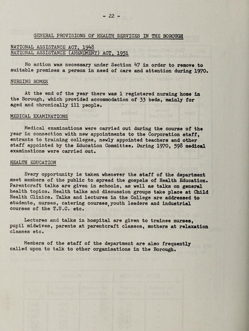 GENERAL PROVISIONS OF HEALTH SERVICES IN THE BOROUGH NATIONAL ASSISTANCE ACT, 1948 NATIONAL ASSISTANCE (AMENDMENT) ACT, 1951 No action was necessary under Section 47 in order to remove to suitable premises a person in need of care and attention during 1970* NURSING HOMES At the end of the year there was 1 registered nursing home in the Borough, which provided accommodation of 33 beds, mainly for aged and chronically ill people* MEDICAL EXAMINATIONS Medical examinations were carried out during the course of the year in connection with new appointments to the Corporation staff, entrants to training colleges, newly appointed teachers and other staff appointed by the Education Committee. During 1970, 398 medical examinations were carried out* HEALTH EDUCATION Every opportunity is taken whenever the staff of the department meet members of the public to spread the gospels of Health Education* Parentcraft talks are given in schools, as well as talks on general health topics* Health talks and discussion groups take place at Child Health Clinics* Talks and lectures in the College are addressed to students, nurses, catering courses^youth leaders and industrial courses of the T.U.C. etc* Lectures and talks in hospital are given to trainee nurses, pupil midwives, parents at parentcraft classes, mothers at relaxation classes etc* Members of the staff of the department are also frequently called upon to talk to other organisations in the Borough*