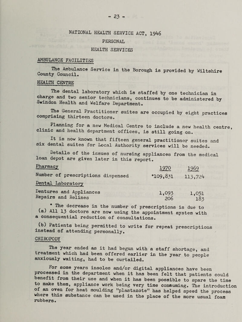 NATIONAL HEALTH SERVICE ACT, 1946 PERSONAL HEALTH SERVICES AMBULANCE FACILITIES The Ambulance Service in the Borough is provided by Wiltshire County Council. HEALTH CENTRE The dental laboratory which is staffed by one technician in charge and two senior technicians, continues to be administered by Swindon Health and Welfare Department. The General Practitioner suites are occupied by eight practices comprising thirteen doctors. Planning for a new Medical Centre to include a new health centre, clinic and health department offices, is still going on. It is now known that fifteen general, practitioner suites and six dental suites for Local Authority services will be needed. Details of the issues of nursing appliances from the medical loan depot are given later in this report. Pharmacy Number of prescriptions dispensed Dental Laboratory Dentures and Appliances Repairs and Relines * The decrease in the number __ c___ (a) All 13 doctors are now using the appointment system with a consequential reduction of consultations. (b) Patients being permitted to write for repeat prescriptions instead of attending personally. CHIROPODY The year ended as it had begun with a staff shortage, and treatment which had been offered earlier in the year to people anxiously wad.ting, had to be curtailed. For some years insoles and/or digital appliances have been processed in the department when it has been felt that patients could benefit from their use and when it has been possible to spare the time to make them, appliance work being very time conauming. The introduction of an oven for heat moulding plastazote has helped speed the process where this substance can be used in the place of the more usual foam rubbers. 1970 1262 *109,831 113,724 1,093 1,031 206 183 of prescriptions is due to