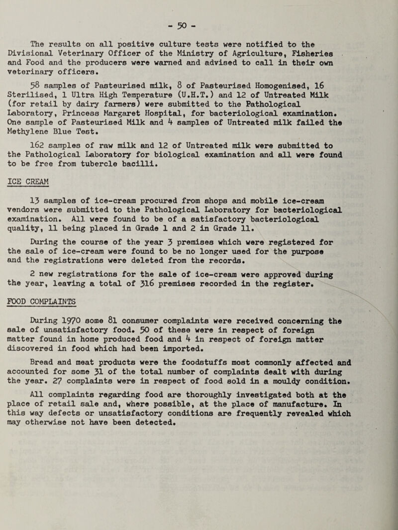 The results on all positive culture tests were notified to the Divisional Veterinary Officer of the Ministry of Agriculture, Fisheries and Food and the producers were warned and advised to call in their own veterinary officers. 58 samples of Pasteurised milk, 8 of Pasteurised Homogenised, 16 Sterilised, 1 Ultra High Temperature (U.H.T.) and 12 of Untreated Milk (for retail by dairy farmers) were submitted to the Pathological Laboratory, Princess Margaret Hospital, for bacteriological examination. One sample of Pasteurised Milk and 4 samples of Untreated milk failed the Methylene Blue Test. 162 samples of raw milk and 12 of Untreated milk were submitted to the Pathological Laboratory for biological examination and all were found to be free from tubercle bacilli. ICE CREAM 13 samples of ice-cream procured from shops and mobile ice-cream vendors were submitted to the Pathological Laboratory for bacteriological examination. All were found to be of a satisfactory bacteriological quality, 11 being placed in Grade 1 and 2 in Grade 11. During the course of the year 3 premises which were registered for the sale of ice-cream were found to be no longer used for the purpose and the registrations were deleted from the records. 2 new registrations for the sale of ice-cream were approved during the year, leaving a total of 316 premises recorded in the register. FOOD COMPLAINTS During 1970 some 8l consumer complaints were received concerning the sale of unsatisfactory food. 30 of these were in respect of foreign matter found in home produced food and 4 in respect of foreign matter discovered in food which had been imported. Bread and meat products were the foodstuffs most commonly affected and accounted for some 31 of the total number of complaints dealt with during the year. 27 complaints were in respect of food sold in a mouldy condition. All complaints regarding food are thoroughly investigated both at the place of retail sale and, where possible, at the place of manufacture. In this way defects or unsatisfactory conditions are frequently revealed which may otherwise not have been detected.