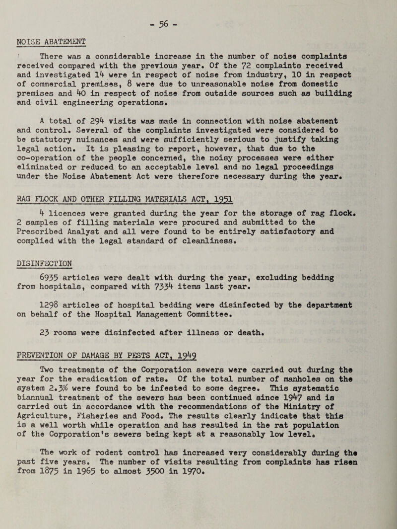 NOISE ABATEMENT There was a considerable increase in the number of noise complaints received compared with the previous year* Of the 72 complaints received and investigated 14 were in respect of noise from industry, 10 in respect of commercial premises, 8 were due to unreasonable noise from domestic premises and 40 in respect of noise from outside sources such as building and civil engineering operations* A total of 294 visits was made in connection with noise abatement and control. Several of the complaints investigated were considered to be statutory nuisances and were sufficiently serious to justify taking legal action* It is pleasing to report, however, that due to the co-operation of the people concerned, the noisy processes were either eliminated or reduced to an acceptable level and no legal proceedings under the Noise Abatement Act were therefore necessary during the year* RAG FLOCK AND OTHER FILLING MATERIALS ACTt 1951 4 licences were granted during the year for the storage of rag flock* 2 samples of filling materials were procured and submitted to the Prescribed Analyst and all were found to be entirely satisfactory and complied with the legal standard of cleanliness. DISINFECTION 6935 articles were dealt with during the year, excluding bedding from hospitals, compared with 733^ items last year. 1298 articles of hospital bedding were disinfected by the department on behalf of the Hospital Management Committee. 23 rooms were disinfected after illness or death. PREVENTION OF DAMAGE BY PESTS ACT, 1949 Two treatments of the Corporation sewers were carried out during the year for the eradication of rats* Of the total number of manholes on the system 2*J>% were found to be infested to some degree. This systematic biannual treatment of the sewers has been continued since 1947 and is carried out in accordance with the recommendations of the Ministry of Agriculture, Fisheries and Food. The results clearly indicate that this is a well worth while operation and has resulted in the rat population of the Corporation^ sewers being kept at a reasonably low level# The work of rodent control has increased very considerably during the past five years. The number of visits resulting from complaints has risen from 1875 in 1965 to almost 3300 in 1970.