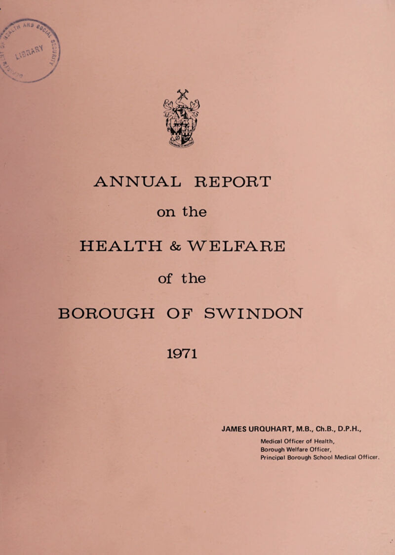 ANNUAL REPORT on the HEALTH & WELFARE of the BOROUGH OF SWINDON 1971 JAMES URQUHART, M.B., Ch.B., D.P.H., Medical Officer of Health, Borough Welfare Officer, Principal Borough School Medical Officer.