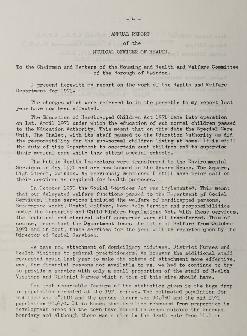 ANNUAL REPORT of the MEDICAL OFFICER OF HEALTH. To the Chairman and Members of the Housing and Health and Welfare Committee of the Borough of Swindon. I present herewith my report on the work of the Health and Welfare Department for 1971- The changes which were referred to in the preamble to my report last year have now been effected. The Education of Handicapped Children Act 1971 came into operation on 1st. April 1971 under which the education of sub normal children passed to the Education Authority. This meant that on this date the Special Care Unit, The Chalet, with its staff passed to the Education Authority as did the responsibility for the sub-normal children living at home. It is still the duty of this Department to ascertain such children and to supervise their medical care while they attend special schools. The Public Health Inspectors were transferred to the Environmental Services in May 1971 and are now housed in the Square House, The Square, High Street, Swindon. As previously mentioned I still have prior call on their services as required for health purposes. In October 1970 the Social Services Act was implemented. This meant that our delegated welfare functions passed to the Department pf Social Services. These services included the welfare of handicapped persons, Enterprise Works, Mental Welfare, Home Help Service and responsibilities under the Nurseries and Child Minders Regulations Act. With these services, the technical and clerical staff concerned were all transferred. This of course, means that the Department loses the title of Welfare from October 1971 and in fact, these services for the year will be reported upon by the Director of Social Services. Vie have now attachment of domiciliary midwives, District Nurses and Health Visitors to general practitioners. As however the additional staff requested again last year to make the scheme of attachment more effective, was, for financial reasons not available to us, we had to continue to try to provide a service with only a small proportion of the staff of Health Visitors and District Nurses which a town of this size should have. The most remarkable feature of the statistics given is the huge drop in population revealed at the 1971 census. The estimated population for mid 1970 was 98,110 and the census figure was and the mid 1971 population Q0,670. It is known that families rehoused from properties in development areas in the tov/n have housed in areas outside the Borough boundary and although there was a rise in the death rate from 11.1 in