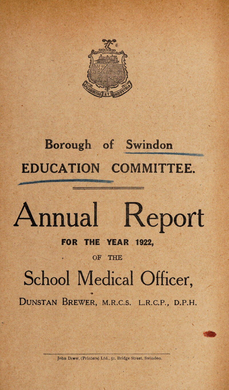 Borough of Swindon EDUCATION COMMITTEE. Annual Report FOR THE YEAR 1922, OF THE School Medical Officer, Dunstan Brewer, m.r.c.s. l.r.c.p., d.p.h. John Drew, (Printers) Ltd., 51, Bridge Street, Swindon.