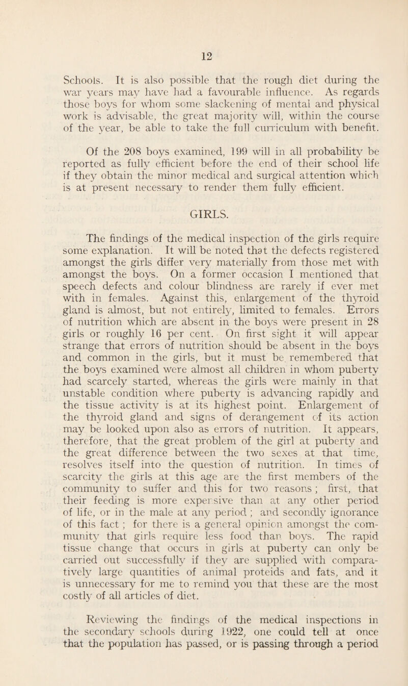 Schools. It is also possible that the rough diet during the war years may have had a favourable influence. As regards those boys for whom some slackening of mental and physical Work is advisable, the great majority will, within the course of the year, be able to take the full curriculum with benefit. Of the 208 boys examined, 199 will in all probability be reported as fully efficient before the end of their school life if they obtain the minor medical and surgical attention which is at present necessary to render them fully efficient. GIRLS. The findings of the medical inspection of the girls require some explanation. It will be noted that the defects registered amongst the girls differ very materially from those met with amongst the boys. On a former occasion I mentioned that speech defects and colour blindness are rarely if ever met with in females. Against this, enlargement of the thyroid gland is almost, but not entirely, limited to females. Errors of nutrition which are absent in the boys were present in 28 girls or roughly 16 per cent. On first sight it will appear strange that errors of nutrition should be absent in the boys and common in the girls, but it must be. remembered that the boys examined were almost all children in whom puberty had scarcely started, whereas the girls were mainly in that unstable condition where puberty is advancing rapidly and the tissue activity is at its highest point. Enlargement of the thyroid gland and signs of derangement of its action may be looked upon also as errors of nutrition. It appears, therefore, that the great problem of the girl at puberty and the great difference between the two sexes at that time, resolves itself into the question of nutrition. In times of scarcity the girls at this age are the first members of the community to suffer and this for two reasons ; first, that their feeding is more expensive than at any other period of life, or in the male at any period ; and secondly ignorance of this fact ; for there is a general opinion amongst the com¬ munity that girls require less food than boys. The rapid tissue change that occurs in girls at puberty can only be carried out successfully if they are supplied with compara¬ tively large quantities of animal proteids and fats, and it is unnecessary for me to remind you that these are the most costly of all articles of diet. Reviewing the findings of the medical inspections in the secondary schools during 1922, one could tell at once that the population has passed, or is passing through a period
