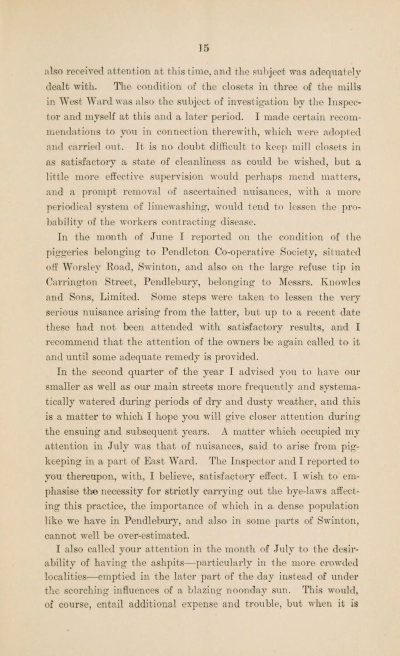 also received attention at this time, and the subject was adequately dealt with. The condition of the closets in three of the mills in West Ward was also the subject of investigation by the Inspec¬ tor and myself at this and a later period. I made certain recom¬ mendations to you in connection therewith, which were adopted and carried out. It is no doubt difficult to keep mill closets in as satisfactory a state of cleanliness as could be wished, but a little more effective supervision would perhaps mend matters, and a prompt removal of ascertained nuisances, with a more periodical system of limewashing, would tend to lessen the pro¬ bability of the workers contracting disease. In the month of June I reported on the condition of the piggeries belonging to Pendleton Co-operative Society, situated off Worsley Road, Swinton, and also on the large refuse tip in Carrington Street, Pendlebury, belonging to Messrs. Knowles and Sons, Limited. Some steps were taken to lessen the very serious nuisance arising from the latter, but up to a recent date these had not been attended with satisfactory results, and I recommend that the attention of the owners be again called to it and until some adequate remedy is provided. In the second quarter of the year I advised you to have our smaller as well as our main streets more frequentlv and systema- tically watered during periods of dry and dusty weather, and this is a matter to which I hope you will give closer attention during the ensuing and subsequent years. A matter which occupied my attention in July was that of nuisances, said to arise from pig¬ keeping in a part of East Ward. The Inspector and I reported to you thereupon, with, I believe, satisfactory effect. I wish to> em¬ phasise the necessity for strictly carrying out the bye-laws affect¬ ing this practice, the importance of which in a, dense population like we have in Pendlebury, and also in some parts of Swinton, cannot 'well be over-estimated. I also called your attention in the month of July to the desir¬ ability of having the ashpits—particularly in the more crowded localities—emptied in the later part of the day instead of under the scorching influences of a blazing noonday sun. This would, of course, entail additional expense and trouble, but when it is