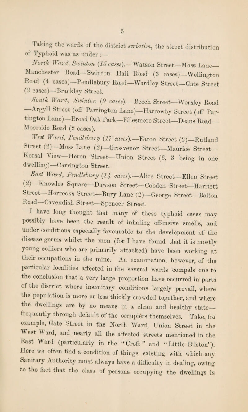 Taking the wards of the district seriatim, the street distribution of Typhoid was as under :— North Ward, Swinton (15 cases).—Watson Street—Moss Lane— Manchester Road—Swinton Hall Road (3 cases)—Wellington Road (4 cases)—Pendlebury Road—Wardley Street—Gate Street (2 cases)—Brackley Street. Smith Ward, Swinton (9 cases).— Beech Street—Worsley Road Aigyll Street (oft Partington Lane)—Harrowby Street (off Par¬ tington Lane) Broad Oak Park—Ellesmere Street—Deans Road— Moorside Road (2 cases). West Ward, Pendlebury (17 cases).— Eaton Street (2)—Rutland Street (2)—Moss Lane (2)—Grosvenor Street—Maurice Street— Kersal View—Heron Street—Union Street (6, 3 being in one dwelling)—Carrington Street. Past Ward, Pendlebury (1J+ cases).— Alice Street—Ellen Street (2)—Knowles Square—Dawson Street—Cobden Street—Harriett Stieet Horrocks Street—Bury Lane (2)—George Street—Bolton Road Cavendish Street—Spencer Street. I have long thought that many of these typhoid cases may possibly have been the result of inhaling offensive smells, and under conditions especially favourable to the development of the disease germs whilst the men (for I have found that it is mostly young colliers who are primarily attacked) have been working at their occupations in the mine. An examination, however, of the particular localities affected in the several wards compels one to the conclusion that a very large proportion have occurred in parts of the district where insanitary conditions largely prevail, where the population is more or less thickly crowded together, and where the dwellings are by no means in a clean and healthy state— frequently through default of the occupiers themselves. Take, fo.i example, Gate Street in the North Ward, Union Street in the West V aid, and nearly all the affected streets mentioned in the East Ward (particularly in the “Croft” and “Little Bilston”). Here we often find a condition of things existing with which any Sanitary Authority must always have a difficulty in dealing, owing to the fact that the class of persons occupying the dwellings is