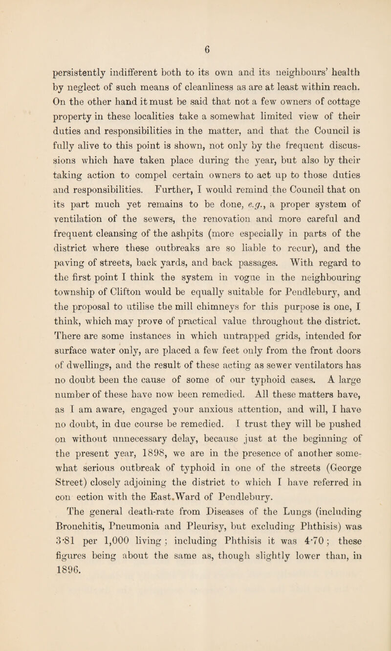 persistently indifferent both to its own and its neighbours’ health by neglect of such means of cleanliness as are at least within reach. On the other hand it must be said that not a few owners of cottage property in these localities take a somewhat limited view of their duties and responsibilities in the matter, and that the Council is fully alive to this point is shown, not only by the frequent discus¬ sions which have taken place during the year, but also by their taking action to compel certain owners to act up to those duties and responsibilities. Further, I would remind the Council that on its part much yet remains to be done, e.g., a proper system of ventilation of the sewers, the renovation and more careful and frequent cleansing of the ashpits (more especially in parts of the district where these outbreaks are so liable to recur), and the paving of streets, back yards, and back passages. With regard to the first point I think the system in vogue in the neighbouring township of Clifton would be equally suitable for Pendlebury, and the proposal to utilise the mill chimneys for this purpose is one, I think, which may prove of practical value throughout the district. There are some instances in which untrapped grids, intended for surface water only, are placed a few feet only from the front doors of dwellings, and the result of these acting as sewer ventilators has no doubt been the cause of some of our typhoid cases. A large number of these have now been remedied. All these matters have, as I am aware, engaged your anxious attention, and will, I have no doubt, in due course be remedied. I trust they will be pushed on without unnecessary delay, because just at the beginning of the present year, 1898, we are in the presence of another some¬ what serious outbreak of typhoid in one of the streets (George Street) closely adjoining the district to which I have referred in con ection with the East.Ward of Pendlebury. The general death-rate from Diseases of the Lungs (including Bronchitis, Pneumonia and Pleurisy, but excluding Phthisis) was 3*81 per 1,000 living; including Phthisis it was 4*70; these figures being about the same as, though slightly lower than, in 1896.