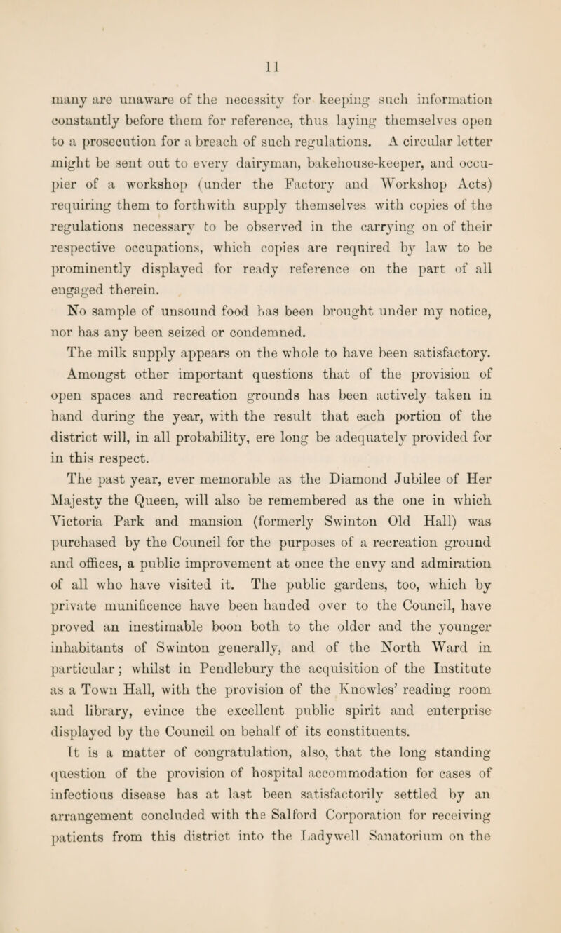 many are unaware of the necessity for keeping such information constantly before them for reference, thus laying themselves open to a prosecution for a breach of such regulations. A circular letter might be sent out to every dairyman, bakehouse-keeper, and occu¬ pier of a workshop (under the Factory and Workshop Acts) requiring them to forthwith supply themselves with copies of the regulations necessary to be observed in the carrying on of their respective occupations, which copies are required by law to be prominently displayed for ready reference on the part of all engaged therein. No sample of unsound food has been brought under my notice, nor has any been seized or condemned. The milk supply appears on the whole to have been satisfactory. Amongst other important questions that of the provision of open spaces and recreation grounds has been actively taken in hand during the year, with the result that each portion of the district will, in all probability, ere long be adequately provided for in this respect. The past year, ever memorable as the Diamond Jubilee of Her Majesty the Queen, will also be remembered as the one in which Victoria Park and mansion (formerly Swinton Old Hall) was purchased by the Council for the purposes of a recreation ground and offices, a public improvement at once the envy and admiration of all who have visited it. The public gardens, too, which by private munificence have been handed over to the Council, have proved an inestimable boon both to the older and the younger inhabitants of Swinton generally, and of the North Ward in particular; whilst in Pendlebury the acquisition of the Institute as a Town Hall, with the provision of the Knowles’ reading room and library, evince the excellent public spirit and enterprise displayed by the Council on behalf of its constituents. Tt is a matter of congratulation, also, that the long standing question of the provision of hospital accommodation for cases of infectious disease has at last been satisfactorily settled by an arrangement concluded with the Salford Corporation for receiving patients from this district into the Ladywell Sanatorium on the