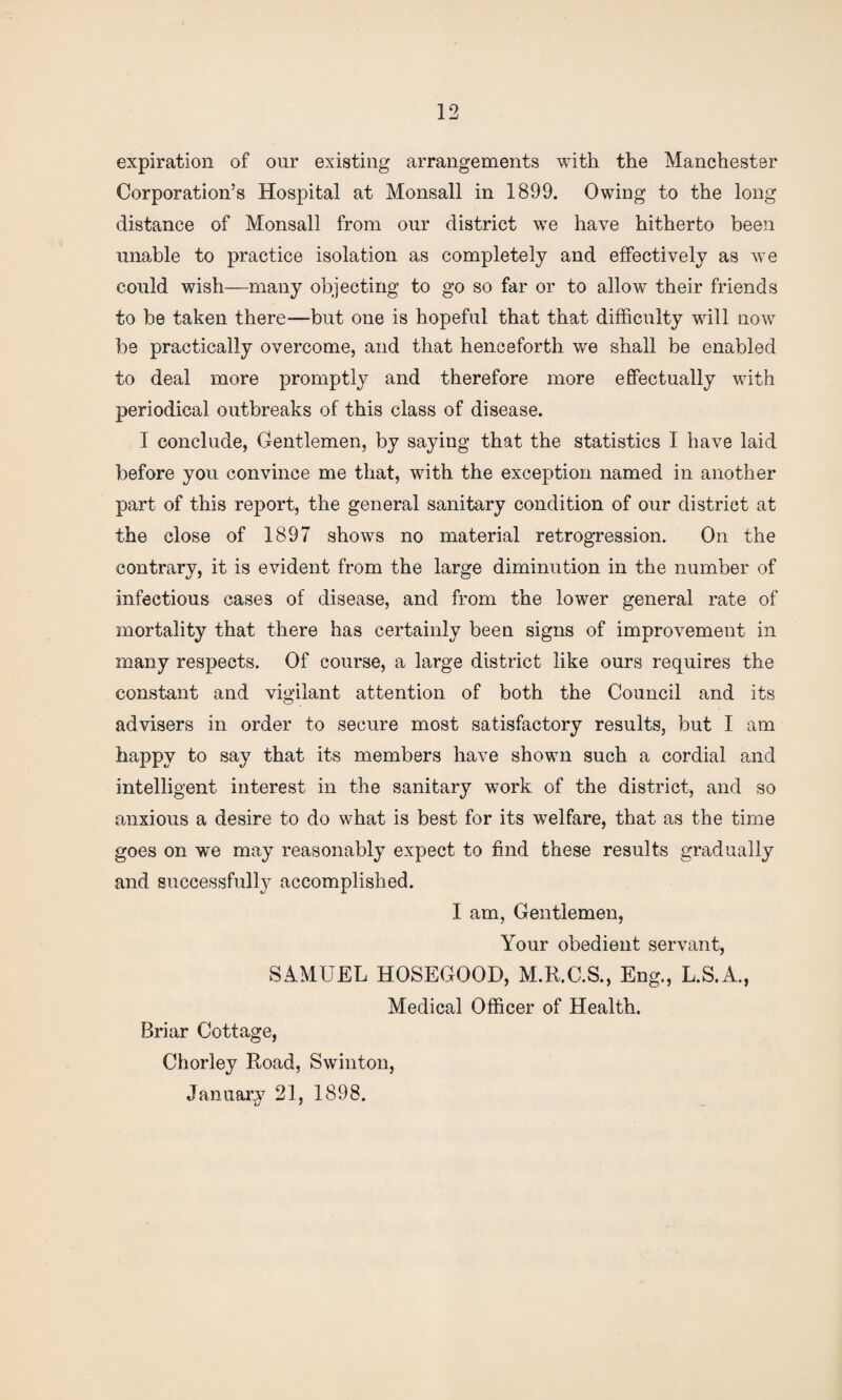 expiration of our existing arrangements with the Manchester Corporation’s Hospital at Monsall in 1899. Owing to the long distance of Monsall from our district we have hitherto been unable to practice isolation as completely and effectively as we could wish—many objecting to go so far or to allow their friends to be taken there—but one is hopeful that that difficulty will now be practically overcome, and that henceforth we shall be enabled to deal more promptly and therefore more effectually with periodical outbreaks of this class of disease. I conclude, Gentlemen, by saying that the statistics I have laid before you convince me that, with the exception named in another part of this report, the general sanitary condition of our district at the close of 1897 shows no material retrogression. On the contrary, it is evident from the large diminution in the number of infectious cases of disease, and from the lower general rate of mortality that there has certainly been signs of improvement in many respects. Of course, a large district like ours requires the constant and vigilant attention of both the Council and its advisers in order to secure most satisfactory results, but I am happy to say that its members have shown such a cordial and intelligent interest in the sanitary work of the district, and so anxious a desire to do what is best for its welfare, that as the time goes on we may reasonably expect to find these results gradually and successfully accomplished. I am, Gentlemen, Your obedient servant, SAMUEL HOSEGOOD, M.R.C.S., Eng., L.S.A., Medical Officer of Health. Briar Cottage, Chorley Road, Swinton, January 21, 1898.