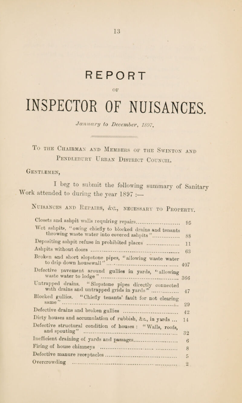 REPORT OF INSPECTOR OF NUISANCES. January to December, 1897. 1 o the Chairman and Members of the Swinton and Pendlebury Urban District Council. Gentlemen, I beg to submit the following summary of Sanitary M ork attended to during the year 1897 :_ Nuisances and Repairs, &g., necessary to Property. Closets and ashpit walls requiring repairs. A\ct ashpits, ‘‘owing chiefly to blocked drains and tenants throwing waste water into covered ashpits ”. Depositing ashpit refuse in prohibited places Ashpits without doors . Bi oken and short slopstone pipes, “allowing wraste water to drip down housewall ”. Defective pavement around gullies in yards, ‘‘allowing waste water to lodge ” . h ntrapped drains. Slopstone pipes directly connected with drains and untrapped grids in yards” Blocked gullies. “Chiefly tenants’ fault for not clearing same”. ,b Defective drains and broken gullies . Dirty houses and accumulation of rubbish, &c., in yards ... Defective structural condition of houses : “ Walls, roofs and spouting” . Inefficient draining of yards and passages. Firing of house chimneys . Defective manure receptacles. Overcrowding . 95 88 11 63 407 366 47 29 42 14 32 6 8